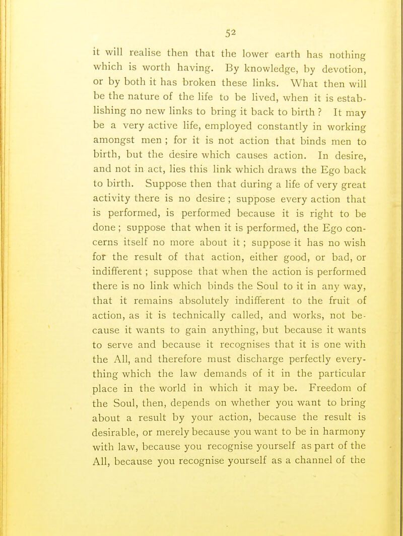 it will realise then that the lower earth has nothing which is worth having. By knowledge, by devotion, or by both it has broken these links. What then will be the nature of the life to be lived, when it is estab- lishing no new links to bring it back to birth ? It may be a very active life, employed constantly in working amongst men ; for it is not action that binds men to birth, but the desire which causes action. In desire, and not in act, lies this link which draws the Ego back to birth. Suppose then that during a life of very great activity there is no desire ; suppose every action that is performed, is performed because it is right to be done ; suppose that when it is performed, the Ego con- cerns itself no more about it ; suppose it has no wish for the result of that action, either good, or bad, or indifferent ; suppose that when the action is performed there is no link which binds the Soul to it in any way, that it remains absolutely indifferent to the fruit of action, as it is technically called, and works, not be- cause it wants to gain anything, but because it wants to serve and because it recognises that it is one with the All, and therefore must discharge perfectly every- thing which the law demands of it in the particular place in the world in which it may be. Freedom of the Soul, then, depends on whether you want to bring about a result by your action, because the result is desirable, or merely because you want to be in harmony with law, because you recognise yourself as part of the All, because you recognise yourself as a channel of the