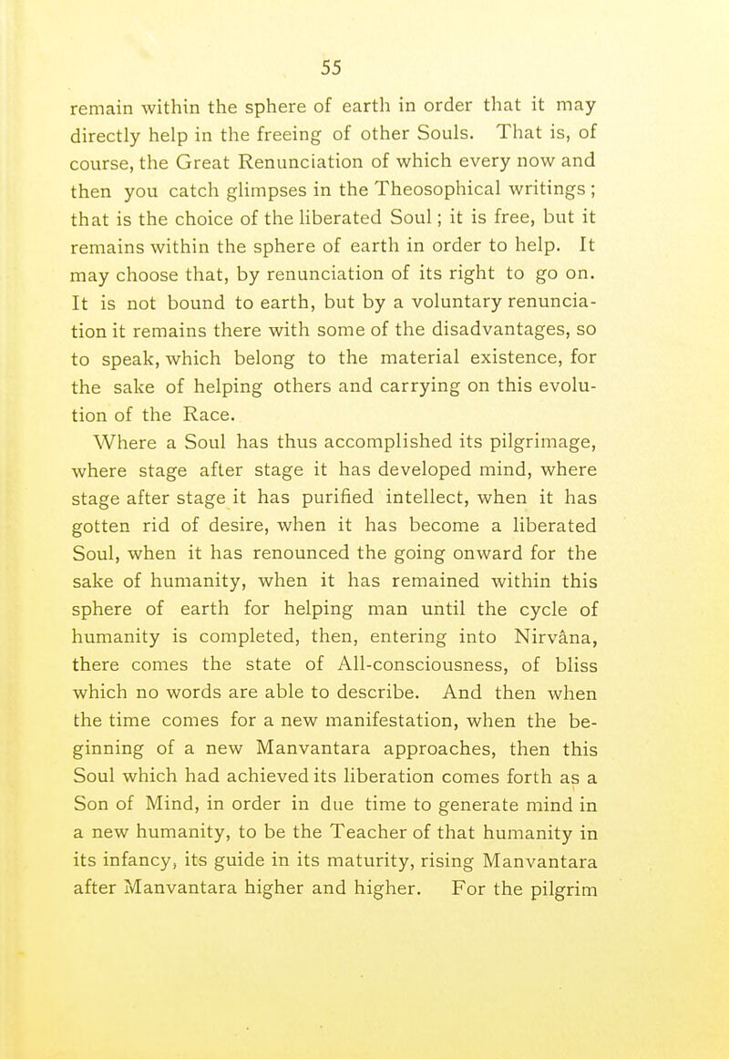 remain within the sphere of earth in order that it may directly help in the freeing of other Souls. That is, of course, the Great Renunciation of which every now and then you catch glimpses in the Theosophical writings ; that is the choice of the liberated Soul; it is free, but it remains within the sphere of earth in order to help. It may choose that, by renunciation of its right to go on. It is not bound to earth, but by a voluntary renuncia- tion it remains there with some of the disadvantages, so to speak, which belong to the material existence, for the sake of helping others and carrying on this evolu- tion of the Race. Where a Soul has thus accomplished its pilgrimage, where stage after stage it has developed mind, where stage after stage it has purified intellect, when it has gotten rid of desire, when it has become a liberated Soul, when it has renounced the going onward for the sake of humanity, when it has remained within this sphere of earth for helping man until the cycle of humanity is completed, then, entering into Nirvana, there comes the state of All-consciousness, of bliss which no words are able to describe. And then when the time comes for a new manifestation, when the be- ginning of a new Manvantara approaches, then this Soul which had achieved its liberation comes forth as a Son of Mind, in order in due time to generate mind in a new humanity, to be the Teacher of that humanity in its infancy, its guide in its maturity, rising Manvantara after Manvantara higher and higher. For the pilgrim
