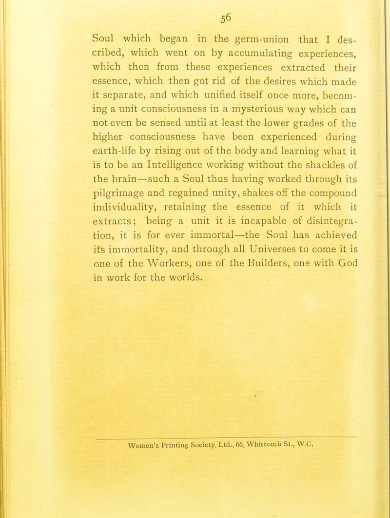 Soul which began in the germ-union that I des- cribed, which went on by accumulating experiences, which then from these experiences extracted their essence, which then got rid of the desires which made it separate, and which unified itself once more, becom- ing a unit consciousness in a mysterious way which can not even be sensed until at least the lower grades of the higher consciousness have been experienced during earth-life by rising out of the body and learning what it is to be an Intelligence working without the shackles of the brain—such a Soul thus having worked through its pilgrimage and regained unity, shakes off the compound individuality, retaining the essence of it which it extracts; being a unit it is incapable of disintegra- tion, it is for ever immortal—the Soul has achieved its immortality, and through all Universes to come it is one of the Workers, one of the Builders, one with God in work for the worlds. Women's Printing Society, Ltd., 66, Whitcomb St., W.C,