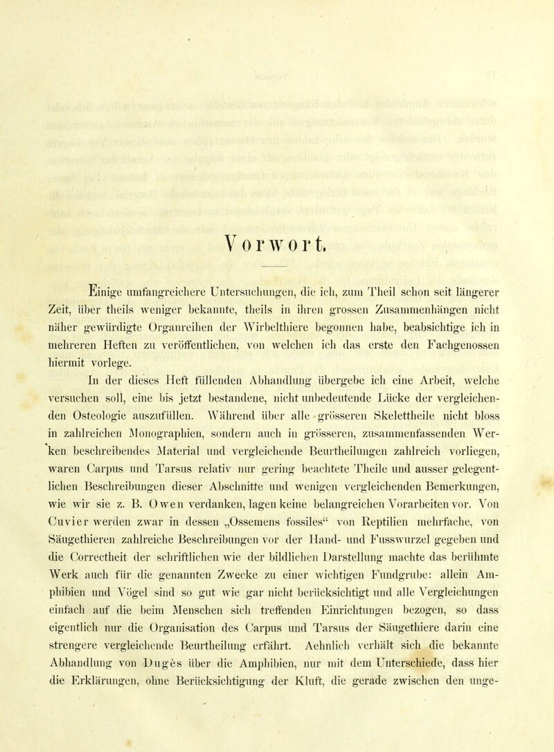 Vorwort, Einige umfangreichere Untersuchungen, die ich, zum Theil schon seit längerer Zeit, über theils weniger bekannte, theils in ihren grossen Zusammenhängen nicht näher gewürdigte Organreihen der Wirbelthiere begonnen habe, beabsichtige ich in mehreren Heften zu veröffentlichen, von welchen ich das erste den Fachgenossen hiermit vorlege. In der dieses Heft füllenden Abhandlung übergebe ich eine Arbeit, welche versuchen soll, eine bis jetzt bestandene, nicht unbedeutende Lücke der vergleichen- den Osteologie auszufüllen. Während über alle grösseren Skelettheile nicht bloss in zahlreichen Monographien, sondern auch in grösseren, zusammenfassenden Wer- ken beschreibendes Material und vergleichende Beurtheilungen zahlreich vorliegen, waren Carpus und Tarsus relativ nur gering beachtete Theile und ausser gelegent- lichen Beschreibungen dieser Abschnitte und wenigen vergleichenden Bemerkungen, wie wir sie z. B. Owen verdanken, lagen keine belangreichen Vorarbeiten vor. Von Cuvier werden zwar in dessen „Ossemens fossiles von Reptilien mehrfache, von Säugethieren zahlreiche Beschreibungen vor der Hand- und Fusswurzel gegeben und die Correctheit der schriftlichen wie der bildlichen Darstellung machte das berühmte Werk auch für die genannten Zwecke zu einer wichtigen Fundgrube: allein Am- phibien und Vögel sind so gut wie gar nicht berücksichtigt und alle Vergleichungen einfach auf die beim Menschen sich treffenden Einrichtungen bezogen, so dass eigentlich nur die Organisation des Carpus und Tarsus der Säugethiere darin eine strengere vergleichende Beurtheilung erfährt. Aehnlich verhält sich die bekannte Abhandlung von Duges über die Amphibien, nur mit dem Unterschiede, dass hier die Erklärungen, ohne Berücksichtigung der Kluft, die gerade zwischen den unge-