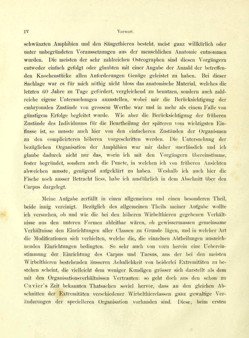 schwänzten Amphibien und den Säugethieren besteht, meist ganz willkürlich oder unter unbegründeten Voraussetzungen ans der menschlichen Anatomie entnommen wurden. Die meisten der sehr zahlreichen Osteographen sind diesen Vorgängern entweder einfach gefolgt oder glaubten mit einer Angabe der Anzahl der betreffen- den Knochenstücke allen Anforderungen Genüge geleistet zu haben. Bei dieser Sachlage war es für mich nöthig nicht bloss das anatomische Material, welches die letzten 60 Jahre zu Tage gefördert, vergleichend zu benutzen, sondern auch zahl- reiche eigene Untersuchungen anzustellen, wobei mir die Berücksichtigimg der embryonalen Zustände von grossem Werthe war und in mehr als einem Falle von günstigem Erfolge begleitet wurde. Wie aber die Berücksichtigung der früheren Zustände des Individuums für die Beurtheilung der späteren vom wichtigsten Ein- flüsse ist, so musste auch hier von den einfacheren Zuständen der Organismen zu den complicirteren höheren vorgeschritten werden. Die Untersuchung der bezüglichen Organisation der Amphibien war mir daher unerlässlich und ich glaube dadurch nicht nur das, worin ich mit den Vorgängern übereinstimme, fester begründet, sondern auch die Puncte, in welchen ich von früheren Ansichten abweichen musste, genügend aufgeklärt zu haben. Weshalb ich auch hier die Fische noch ausser Betracht Hess, habe ich ausführlich in dem Abschnitt über den Carpus dargelegt. Meine Aufgabe zerfällt in einen allgemeinen und einen besonderen Theil, beide innig vereinigt. Bezüglich des allgemeinen Theils meiner Aufgabe wollte ich versuchen, ob und wie die bei den höheren Wirbelthieren gegebenen Verhält- nisse aus den unteren Formen ableitbar wären, ob gewissermassen gemeinsame Verhältnisse den Einrichtungen aller Classen zu Grunde lägen, und in welcher Art die Moditicationen sich verhielten, welche die, die einzelnen Abtheilungen auszeich- nenden Einrichtungen bedingten. So sehr auch von vorn herein eine Ueberein- stimmung der Einrichtung des Carpus und Tarsus, aus der bei den meisten Wirbelthieren bestehenden äusseren Aehnlichkeit von beiderlei Extremitäten zu be- stehen scheint, die vielleicht dem weniger Kundigen grösser sich darstellt als dem mit den Organisationsverhältnissen Vertrauten: so geht doch aus den schon zu Cuvier's Zeit bekannten Thatsachen soviel hervor, dass an den gleichen Ab- schnitten der Extremitäten verschiedener Wirbelthierclassen ganz gewaltige Ver- änderungen der specielleren Organisation vorhanden sind. Diese, beim ersten