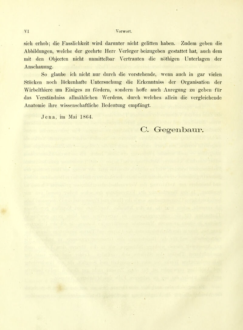 sich erhob; die Fasslichkeit wird darunter nicht gelitten haben. Zudem geben die Abbildungen, welche der geehrte Herr Verleger beizugeben gestattet hat, auch dem mit den Objecten nicht unmittelbar Vertrauten die nöthigen Unterlagen der Anschauung. So glaube ich nicht nur durch die vorstehende, wenn auch in gar vielen Stücken noch lückenhafte Untersuchung die Erkenntniss der Organisation der Wirbelthiere um Einiges zu fördern, sondern hoffe auch Anregung zu geben für das Verständniss allmählichen Werdens, durch welches allein die vergleichende Anatomie ihre wissenschaftliche Bedeutung empfängt. Jena, im Mai 1864. C. Grog-e i ibaXu».