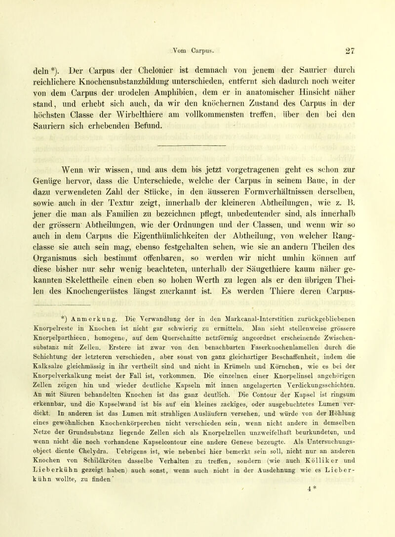 dein *). Der Carpus der Chelonier ist demnach von jenem der Saurier durch reichlichere Knochensubstanzbildung unterschieden, entfernt sich dadurch noch weiter von dem Carpus der urodelen Amphibien, dem er in anatomischer Hinsicht näher stand, und erhebt sich auch, da wir den knöchernen Zustand des Carpus in der höchsten Classe der Wirbelthiere am vollkommensten treffen, über den bei den Sauriern sich erhebenden Befund. Wenn wir wissen, und aus dem bis jetzt vorgetragenen geht es schon zur Geniige hervor, dass die Unterschiede, welche der Carpus in seinem Baue, in der dazu verwendeten Zahl der Stücke, in den äusseren Formverhältnissen derselben, sowie auch in der Textur zeigt, innerhalb der kleineren Abtheilungen, wie z. B. jener die man als Familien zu bezeichnen pflegt, unbedeutender sind, als innerhalb der grössern' Abtheilungen, wie der Ordnungen und der Gassen, und wenn wir so auch in dem Carpus die Eigenthiimlichkeiten der Abtheilung, von welcher Rang- classe sie auch sein mag, ebenso festgehalten sehen, wie sie an andern Theilen des Organismus sich bestimmt offenbaren, so werden wir nicht umhin können auf diese bisher nur sehr wenig beachteten, unterhalb der Säugethiere kaum näher ge- kannten Skelettheile einen eben so hohen Werth zu legen als er den übrigen Thei- len des Knochengerüstes längst zuerkannt ist. Es werden Tliiere deren Carpus- *) Anmerkung. Die Verwandlung der in den Markcanal-Interstitien zurückgebliebenen Knorpelreste in Knochen ist nicht gar schwierig zu ermitteln. Man sieht stellenweise grössere Knorpelparthieen, homogene, auf dem Querschnitte netzförmig angeordnet erscheinende Zwischen- substanz mit Zellen. Erstere ist zwar von den benachbarten Faserknochenlamellen durch die Schichtung1 der letzteren verschieden, aber sonst von ganz gleichartiger Beschaffenheit, indem die Kalksalze gleichmässig in ihr vertheilt sind und nicht in Krümeln und Körnchen, wie es bei der Knorpelverkalkung meist der Fall ist, vorkommen. Die einzelnen einer Knorpelinsel angehörigen Zellen zeigen hin und wieder deutliche Kapseln mit innen angelagerten Verdickungsschichten. An mit Säuren behandelten Knochen ist das ganz deutlich. Die Contour der Kapsel ist ringsum erkennbar, und die Kapselwand ist bis auf ein kleines zackiges, oder ausgebuchtetes Lumen ver- dickt. In anderen ist das Lumen mit strahligen Ausläufern versehen, und würde von der Höhlung eines gewöhnlichen Knochenkörperchen nicht verschieden sein, wenn nicht andere in demselben Netze der Grundsubstanz liegende Zellen sich als Knorpelzellen unzweifelhaft beurkundeten, und wenn nicht die noch vorhandene Kapselcontour eine andere Genese bezeugte. Als Untersuchungs- object diente Chelydra. Uebrigens ist, wie nebenbei hier bemerkt sein soll, nicht nur an anderen Knochen von Schildkröten dasselbe Verhalten zu treffen, sondern (wie auch Kölliker und Lieb erkühn gezeigt haben) auch sonst, wenn auch Dicht in der Ausdehnung wie es Li eber- kühn wollte, zu finden' / 4*