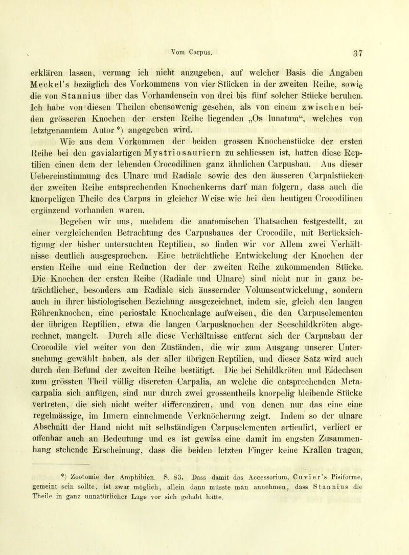 erklären lassen, vermag ich nicht anzugeben, auf welcher Basis die Angaben Meckel's bezüglich des Vorkommens von vier Stücken in der zweiten Reihe, sowie die von Stannius über das Vorhandensein von drei bis fünf solcher Stücke beruhen. Ich habe von diesen Theilen ebensowenig gesehen, als von einem zwischen bei- den grösseren Knochen der ersten Reihe liegenden „Os lunatum, welches von letztgenanntem Autor *) angegeben wird. Wie aus dem Vorkommen der beiden grossen Knochenstücke der ersten Reihe bei den gavialartigen MystrioSauriern zu schliessen ist, hatten diese Rep- tilien einen dem der lebenden Crocodilinen ganz ähnlichen Carpusbau. Aus dieser Uebereinstimmung des Ulnare und Radiale sowie des den äusseren Carpalstücken der zweiten Reihe entsprechenden Knochenkerns darf man folgern; dass auch die knorpeligen Theile des Carpus in gleicher Weise wie bei den heutigen Crocodilinen ergänzend vorhanden waren. Begeben wir uns, nachdem die anatomischen Thatsachen festgestellt, zu einer vergleichenden Betrachtung des Carpusbaues der Crocodile, mit Berücksich- tigung der bisher untersuchten Reptilien, so finden wir vor Allem zwei Verhält- nisse deutlich ausgesprochen. Eine beträchtliche Entwicklung der Knochen der ersten Reihe und eine Reduction der der zweiten Reihe zukommenden Stücke. Die Knochen der ersten Reihe (Radiale und Ulnare) sind nicht nur in ganz be- trächtlicher, besonders am Radiale sich äussernder Volumsentwickeluug, sondern auch in ihrer histologischen Beziehung ausgezeichnet, indem sie, gleich den langen Röhrenknochen, eine periostale Knochenlage aufweisen, die den Carpuselementen der übrigen Reptilien, etwa die langen Carpusknochen der Seeschildkröten abge- rechnet, mangelt. Durch alle diese Verhältnisse entfernt sich der Carpusbau der Crocodile viel weiter von den Zuständen, die wir zum Ausgang unserer Unter- suchung gewählt haben, als der aller übrigen Reptilien, und dieser Satz wird auch durch den Befund der zweiten Reihe bestätigt. Die bei Schildkröten und Eidechsen zum grössten Theil völlig discreten Carpalia, an welche die entsprechenden Meta- carpalia sich anfügen, sind nur durch zwei grossentheils knorpelig bleibende Stücke vertreten, die sich nicht weiter differenziren, und von denen nur das eine eine regelmässige, im Innern einnehmende Verknöcherung zeigt. Indem so der ulnare Abschnitt der Hand nicht mit selbständigen Carpuselementen articulirt, verliert er offenbar auch an Bedeutung und es ist gewiss eine damit im engsten Zusammen- hang stehende Erscheinung, dass die beiden letzten Finger keine Krallen tragen, *) Zootomie der Amphibien. S. 83. Dass damit das Accessorium, Cu vi er's Pisiforme, gemeint sein sollte, ist zwar möglich, allein dann müsste man annehmen, dass Stannius die Theile in ganz unnatürlicher Lage vor sich gehabt hätte.