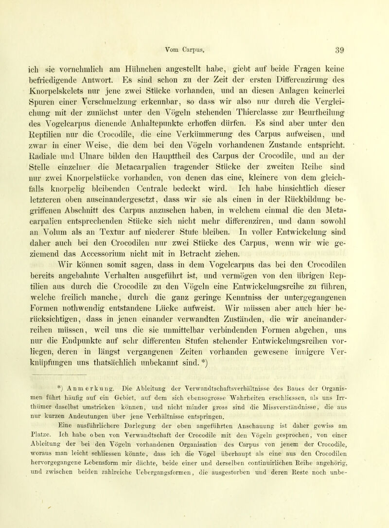 ich sie vornehmlich am Hühnchen angestellt habe, giebt auf beide Fragen keine befriedigende Antwort. Es sind schon zu der Zeit der ersten Differenzirung des Knorpelskelets nur jene zwei Stücke vorhanden, und an diesen Anlagen keinerlei Spuren einer Verschmelzung erkennbar, so dass wir also nur durch die Verglei- chung mit der zunächst unter den Vögeln stehenden Thierclasse zur Beurtheilung des Vogelcarpus dienende Anhaltepunkte erhoffen dürfen. P]s sind aber unter den Reptilien nur die Crocodile, die eine Verkümmerung des Carpus aufweisen, und zwar in einer Weise, die dem bei den Vögeln vorhandenen Zustande entspricht. Radiale und Ulnare bilden den Haupttheil des Carpus der Crocodile, und an der Stelle einzelner die Metacarpalien tragender Stücke der zweiten Reihe sind nur zwei Knorpelstücke vorhanden, von denen das eine, kleinere von dem gleich- falls knorpelig bleibenden Centrale bedeckt wird. Ich habe hinsichtlich dieser letzteren oben auseinandergesetzt, dass wir sie als einen in der Rückbildung be- griffenen Abschnitt des Carpus anzusehen haben, in welchem einmal die den Meta- carpalien entsprechenden Stücke sich nicht mehr differenziren, und dann sowohl an Volum als an Textur auf niederer Stufe bleiben. In voller Entwickelung sind daher auch bei den Crocodilen nur zwei Stücke des Carpus, wenn wir wie ge- ziemend das Accessorium nicht mit in Betracht ziehen. Wir können somit sagen, dass in dem Vogelcarpus das bei den Crocodilen bereits angebahnte Verhalten ausgeführt ist, und vermögen von den übrigen Rep- tilien aus durch die Crocodile zu den Vögeln eine Entwickelungsreihe zu führen, welche freilich manche, durch die ganz geringe Kenntniss der untergegangenen Formen nothwendig entstandene Lücke aufweist. Wir müssen aber auch hier be- rücksichtigen, dass in jenen einander verwandten Zuständen, die wir aneinander- reihen müssen, weil uns die sie unmittelbar verbindenden Formen abgehen, uns nur die Endpunkte auf sehr differenten Stufen stehender Entwickelungsreihen vor- liegen, deren in längst vergangenen Zeiten vorhanden gewesene innigere Ver- knüpfungen uns thatsächlich unbekannt sind. *) *) Anmerkung. Die Ableitung der Verwandtschaftsverhältnisse des Baues der Organis- men führt häufig auf ein Gebiet, auf dem sich ebensogrosse Wahrheiten erschliessen, als uns Irr- thümer daselbst umstricken können, und nicht minder gross sind die Missverständnisse, die aus nur kurzen Andeutungen über jene Verhältnisse entspringen. Eine ausführlichere Darlegung der oben angeführten Anschauung ist daher gewiss am Platze. Ich habe oben von Verwandtschaft der Crocodile mit den Vögeln gesprochen, von einer Ableitung der bei den Vögeln vorhandenen Organisation des Carpus von jenem der Crocodile, woraus man leicht schliessen könnte, dass ich die Vögel überhaupt als eine aus den Crocodilen hervorgegangene Lebensform mir dächte, beide einer und derselben continuirlichen Eeihe angehörig, und zwischen beiden zahlreiche Uehergangsformen, die ausgestorben und deren Reste noch unbe-