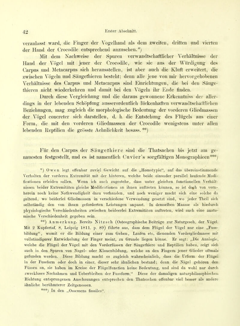 veranlasst ward, die Finger der Vogelhand als dem zweiten, dritten und vierten der Hand der Crocodile entsprechend anzusehen.*) Mit dem Nachweise der Spuren verwandtschaftlicher Verhältnisse der Hand der Vögel mit jener der Crocodile, wie sie aus der Würdigung des Carpus und Metacarpus sich herausstellen, ist aber auch die Kluft erweitert, die zwischen Vögeln und Säugefhieren besteht; denn alle jene von mir hervorgehobenen Verhältnisse des Carpus und Metacarpus sind Einrichtungen, die bei den Säuge- thieren nicht wiederkehren und damit bei den Vögeln ihr Ende finden. Durch diese Vergleichung und die daraus gewonnene Erkenntniss der aller- dings in der lebenden Schöpfung ausserordentlich lückenhaften verwandtschaftlichen Beziehungen, mag zugleich die morphologische Bedeutung der vorderen Gliedmassen der Vögel concreter sich darstellen, d. h. die Entstehung des Flügels aus einer Form, die mit den vorderen Gliedmassen der Crocodile wenigstens unter allen lebenden Reptilien die grösste Aehnlichkeit besass. **) Für den Carpus der Säugethiere sind die Thatsachen bis jetzt am ge- nauesten festgestellt, und es ist namentlich Cuvier's sorgfältigen Monographieen***) *) Owen legt offenbar zuviel Gewicht auf die „Homotypie, auf das übereinstimmende Verhalten der vorderen Extremität mit der hinteren, welche beide einander parallel laufende Modi- ficationen erleiden sollen. Wenn ich auch zugestehe, dass unter gleichen tünctionellen Verhält- nissen beider Extremitäten gleiche Modificationen an ihnen auftreten können, so ist doph von vorn- herein noch keine Notwendigkeit dazu vorhanden, und noch weniger macht sich eine solche da geltend, wo beiderlei Gliedmassen in verschiedene Verwendung gesetzt sind, wo jeder Theil sich selbständig den von ihnen geforderten Leistungen anpasst. In demselben Maasse als hiedurch physiologische Verschiedenheiten zwischen beideerlei Extremitäten auftreten, wird auch eine anato- mische Verschiedenheit gegeben sein. **) Anmerkung. Bereits Nitzsch (Osteographische Beiträge zur Naturgeseh. der Vögel. Mit 2 Kupfertaf. 8. Leipzig 1811. p. 89) führte aus, dass dem Flügel der Vögel nur eine „Fuss- bildung, womit er die Bildung einer zum Gehen, Laufen etc. dienenden Vordergliedmasse mit vollständigerer Entwickelung der Finger meint, zu Grunde liegen könne. Er sagt: „Die Analogie, welche die Flügel der Vögel mit den Vorderfüssen der Säugethiere und Reptilien haben, zeigt sich auch in den Spuren von Nagel- oder Klauenbildung, welche an den Fingern jener Glieder oftmals gefunden werden. Diese Bildung macht es zugleich wahrscheinlich, dass die Urform der Flügel in der Fussform oder doch in einer, dieser sehr ähnlichen bestand; denn die Nägel gehören den Füssen an, sie haben im Kreise der Flügelfunction keine Bedeutung, und sind da wohl nur durch zweckloses Nachahmen und TJeberbleiben der Fussform. Diese der damaligen naturphilosophischen Richtung entsprungenen Anschauungen entsprechen den Thatsachen offenbar viel besser als andere ähnliche berühmterer Zeitgenossen. ***) In den „Ossemens fossiles.