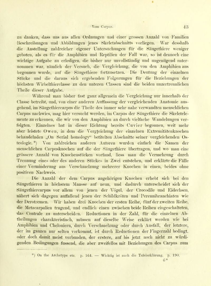 zu danken, dass uns aus allen Ordnungen und einer grossen Anzahl von Familien Beschreibungen und Abbildungen jenes Skeletabschnitts vorliegen. War desshalb die Anstellung zahlreicher eigener Untersuchungen für die Säugethiere weniger geboten, als es für die Amphibien und Reptilien der Fall war, so ist dennoch eine wichtige Aufgabe zu erledigen, die bisher nur unvollständig und ungenügend unter- nommen war, nämlich der Versuch, die Vergleichung, die von den Amphibien aus begonnen wurde, auf die Säugethiere fortzusetzen. Die Deutung der einzelnen Stücke und die daraus sich ergebenden Folgerungen für die Beziehungen der höchsten Wirbelthierclasse zu den unteren Gassen sind die beiden unzertrennlichen Theile dieser Aufgabe. Während man bisher fast ganz allgemein die Vergleichung nur innerhalb der Classe betreibt, und, von einer anderen Auffassung der vergleichenden Anatomie aus- gehend, im Säugethiercarpus die Theile des immer sehr nahe verwandten menschlichen Carpus nachwies, mag hier versucht werden, im Carpus der Säugethiere die Skeletele- mente zu erkennen, die wir von den Amphibien an durch vielfache Wandelungen ver- folgten. Einzelnes hat in dieser Richtung bereits Cuvier begonnen, weit mehr aber leistete Owen, in dem die Vergleichung der einzelnen Extremitätenknochen behandelnden „On Serial homology betitelten Abschnitte seiner vergleichenden Os- teologie. *) Von zahlreichen anderen Autoren wurden einfach die Namen der menschlichen Carpusknochen auf die der Säugethiere übertragen, und wo man eine grössere Anzahl von Knochenstücken vorfand, liess man die Vermehrung durch Trennung eines oder des anderen Stückes in Zwei entstehen, und erklärte die Fälle einer Verminderung aus Verschmelzung mehrerer Knochen in einen, beides ohne positiven Nachweis. Die Anzahl der dem Carpus angehörigen Knochen erhebt sich bei den Säugethieren in höchstem Maasse auf neun, und dadurch unterscheidet sich der Säugethiercarpus vor allem von jenen der Vögel, der Crocodile und Eidechsen, nähert sich dagegen auffallend jenen der Schildkröten und Perennibranchiaten wie der Derotremen. Wir haben drei Knochen der ersten Reihe, fünf der zweiten Reihe, die Metacarpalien tragend, und endlich einen zwischen beide Reihen eingeschalteten, das Centrale zu unterscheiden. Reductionen in der Zahl, für die einzelnen Ab- theilungen charakteristisch, müssen auf dieselbe Weise erklärt werden wie bei Amphibien und Cheloniern, durch Verschmelzung oder durch Ausfall, der letztere, der im ganzen nur selten vorkommt, ist durch Reductionen der Fingerzahl bedingt, oder doch damit meist verbunden, der erstere, auf bis jetzt noch nicht zu würdi- genden Bedingungen fussend, die aber zweifellos mit Beziehungen des Carpus zum ) On the Archetype etc. p. 164. — Wichtig ist auch die Tafelerklärung, p. 190. 6*