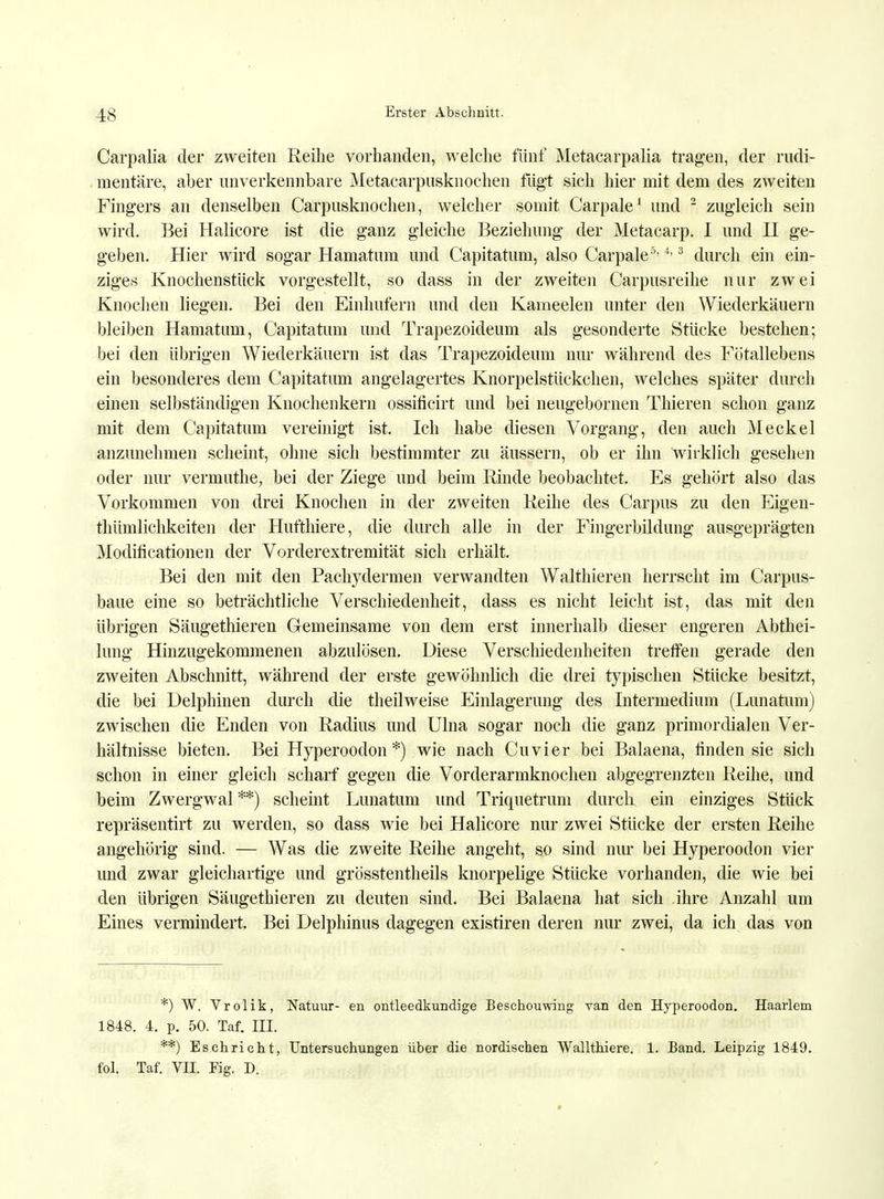 Carpalia der zweiten Reihe vorhanden, welche fünf Metacarpalia tragen, der rudi- mentäre, aber unverkennbare Metacarpusknochen fügt sich hier mit dem des zweiten Fingers an denselben Carpusknochen, welcher somit Carpale1 und 2 zugleich sein wird. Bei Halicore ist die ganz gleiche Beziehung der Metacarp. I und II ge- geben. Hier wird sogar Hamatum und Capitatum, also Carpale5-4-3 durch ein ein- ziges Knochenstück vorgestellt, so dass in der zweiten Carpusreihe nur zwei Knochen liegen. Bei den Einhufern und den Kameelen unter den Wiederkäuern bleiben Hamatum, Capitatum und Trapezoideum als gesonderte Stücke bestehen; bei den übrigen Wiederkäuern ist das Trapezoideum nur während des Fötallebens ein besonderes dem Capitatum angelagertes Knorpelstückchen, welches später durch einen selbständigen Knochenkern osshicirt und bei neugebornen Thieren schon ganz mit dem Capitatum vereinigt ist. Ich habe diesen Vorgang, den auch Meckel anzunehmen scheint, ohne sich bestimmter zu äussern, ob er ihn wirklich gesehen oder nur vermuthe, bei der Ziege und beim Rinde beobachtet. Es gehört also das Vorkommen von drei Knochen in der zweiten Reihe des Carpus zu den Eigen- tümlichkeiten der Hufthiere, die durch alle in der Fingerbildung ausgeprägten Modiiicationen der Vorderextremität sich erhält. Bei den mit den Pachydermen verwandten Walthieren herrscht im Carpus- baue eine so beträchtliche Verschiedenheit, dass es nicht leicht ist, das mit den übrigen Säugethieren Gemeinsame von dem erst innerhalb dieser engeren Abthei- lung Hinzugekommenen abzulösen. Diese Verschiedenheiten treffen gerade den zweiten Abschnitt, während der erste gewöhnlich die drei typischen Stücke besitzt, die bei Delphinen durch die theilweise Einlagerung des Intermedium (Lunatum) zwischen die Enden von Radius und Ulna sogar noch die ganz primordialen Ver- hältnisse bieten. Bei Hyperoodon *) wie nach Cuvier bei Balaena, finden sie sich schon in einer gleich scharf gegen die Vorderarmknochen abgegrenzten Reihe, und beim Zwergwal**) scheint Lunatum und Triquetrum durch ein einziges Stück repräsentirt zu werden, so dass wie bei Halicore nur zwei Stücke der ersten Reihe angehörig sind. — Was die zweite Reihe angeht, so sind nur bei Hyperoodon vier und zwar gleichartige und grösstentheils knorpelige Stücke vorhanden, die wie bei den übrigen Säugethieren zu deuten sind. Bei Balaena hat sich ihre Anzahl um Eines vermindert. Bei Delphinus dagegen existiren deren nur zwei, da ich das von *) W. Vrolik, Natuur- en ontleedkundige Beschouwing van den Hyperoodon. Haarlem 1848. 4. p. 50. Taf. III. **) Eschricht, Untersuchungen über die nordischen Wallthiere. 1. Band. Leipzig 1849. fol. Taf. VII. Fig. D.