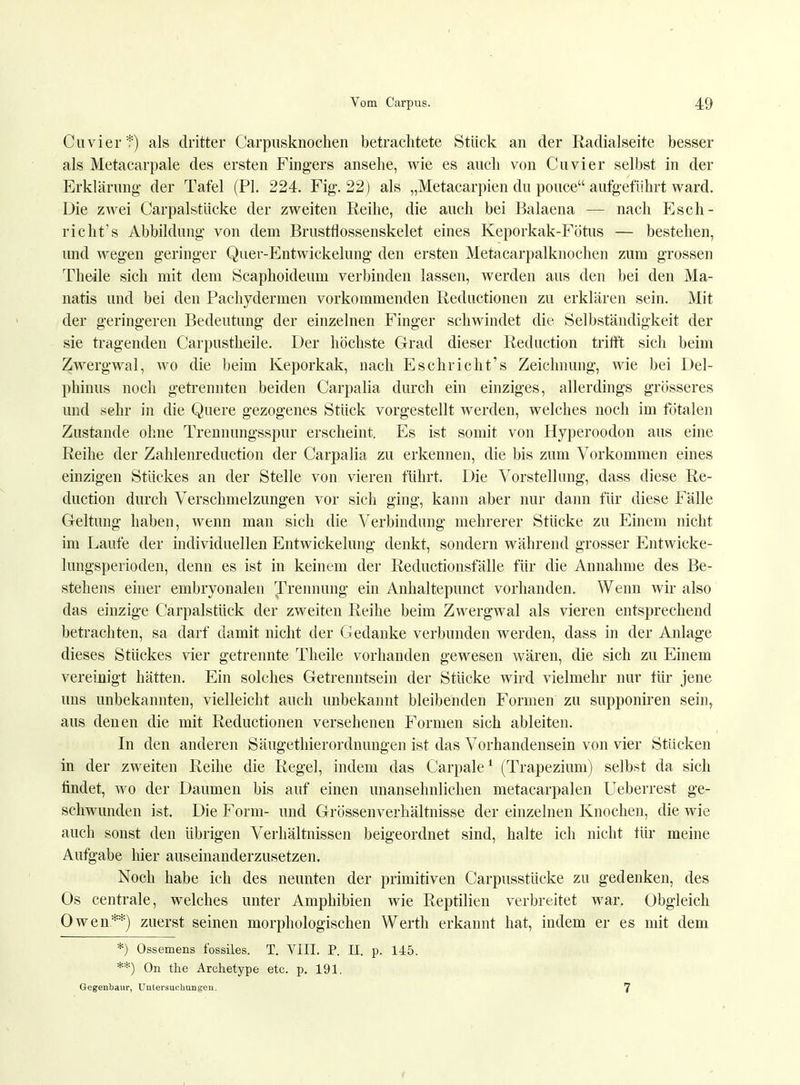 Cuvier*) als dritter Carpusknochen betrachtete Stück an der Radialseite besser als Metacarpale des ersten Fingers ansehe, wie es auch von Cuvier selbst in der Erklärimg der Tafel (PL 224. Fig. 22) als „Metacarpien du pouce aufgeführt ward. Die zwei Carpalstücke der zweiten Reihe, die auch bei Balaena — nach Esch- richt's Abbildung von dem Brustflossenskelet eines Keporkak-Fötus — bestehen, und wegen geringer Quer-Entwickelung den ersten Metacarpalknochen zum grossen Theile sich mit dem Scaphoideum verbinden lassen, werden aus den bei den Ma- natis und bei den Pachydernien vorkommenden Reductionen zu erklären sein. Mit der geringeren Bedeutung der einzelnen Finger schwindet die Selbständigkeit der sie tragenden Carpustheile. Der höchste Grad dieser Reduction trifft sich beim Zwergwal, wo die beim Keporkak, nach Eschricht's Zeichnung, wie bei Del- phinus noch getrennten beiden Carpalia durch ein einziges, allerdings grösseres und sehr in die Quere gezogenes Stück vorgestellt werden, welches noch im fötalen Zustande ohne Trennungsspur erscheint. Es ist somit von Hyperoodon aus eine Reihe der Zahlenreduction der Carpalia zu erkennen, die bis zum Vorkommen eines einzigen Stückes an der Stelle von vieren führt. Die Vorstellung, dass diese Re- duction durch Verschmelzungen vor sich ging, kann aber nur dann für diese Fälle Geltung haben, wenn man sich die Verbindung mehrerer Stücke zu Einem nicht im Laufe der individuellen Entwickelung denkt, sondern während grosser Entwicke- lungsperioden, denn es ist in keinem der Reductionsfälle für die Annahme des Be- stehens einer embryonalen Trennung ein Anhaltepunct vorhanden. Wenn wir also das einzige Carpalstück der zweiten Reihe beim Zwergwal als vieren entsprechend betrachten, sa darf damit nicht der Gedanke verbunden werden, dass in der Anlage dieses Stückes vier getrennte Theile vorhanden gewesen wären, die sich zu Einem vereinigt hätten. Ein solches Getrenntsein der Stücke wird vielmehr nur für jene uns unbekannten, vielleicht auch unbekannt bleibenden Formen zu supponiren sein, aus denen die mit Reductionen versehenen Formen sich ableiten. In den anderen Säugethierordnungen ist das Vorhandensein von vier Stücken in der zweiten Reihe die Regel, indem das Carpale1 (Trapezium) selbst da sich findet, wo der Daumen bis auf einen unansehnlichen metaearpalen Ueberrest ge- schwunden ist. Die Form- und Grössenverhältnisse der einzelnen Knochen, die wie auch sonst den übrigen Verhältnissen beigeordnet sind, halte ich nicht für meine Aufgabe hier auseinanderzusetzen. Noch habe ich des neunten der primitiven Carpusstücke zu gedenken, des Os centrale, welches unter Amphibien wie Reptilien verbreitet war. Obgleich Owen**) zuerst seinen morphologischen Werth erkannt hat, indem er es mit dem *) Ossemens fossiles. T. VIII. P. II. p. 145. **) On the Archetype etc. p. 191. Gegenbaur, Untersuchungen. 7 I