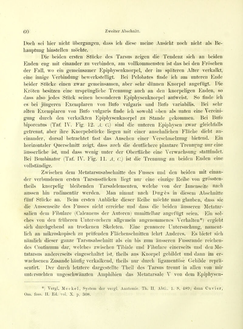 Doch sei hier nicht übergangen, dass ich diese meine Ansicht noch nicht als Be- hauptung hinstellen möchte. Die beiden ersten Stücke des Tarsus zeigen die Tendenz sich an beiden Enden eng mit einander zu verbinden, am vollkommensten ist das bei den Fröschen der Fall, wo ein gemeinsamer Epiphysenknorpel, der im späteren Alter verkalkt, eine innige Verbindung bewerkstelligt. Bei Pelobates finde ich am unteren Ende beider Stücke einen zwar gemeinsamen, aber sehr dünnen Knorpel angefügt. Die Kröten besitzen eine ursprüngliche Trennung auch an den knorpeligen Enden, so dass also jedes Stück seinen besonderen Epiphysenknorpel aufweist. So finde ich es bei jüngeren Exemplaren von Bufo vulgaris und Bufo variabilis. Bei sehr alten Exemplaren von Bufo vulgaris finde ich sowohl oben als unten eine Vereini- gung durch den verkalkten Epiphysenknorpel zu Stande gekommen. Bei Bufo biporcatus (Taf. IV. Fig. 12. A. C.) sind die unteren Epiphysen zwar gleichfalls getrennt, aber ihre Knorpelstücke liegen mit einer ansehnlichen Fläche dicht an- einander, dorsal betrachtet fast das Ansehen einer Verschmelzung bietend. Ein horizontaler Querschnitt zeigt, dass auch die deutlichere plantare Trennung nur eine äusserliche ist, und dass wenig unter der Oberfläche eine Verwachsung stattfindet. Bei Bombinator (Taf. IV. Fig. 11. A. ()) ist die Trennung an beiden Enden eine vollständige. Zwischen dem Metatarsusabschnitte des Fusses und den beiden mit einan- der verbundenen ersten Tarsusstücken liegt nur eine einzige Reihe von grössten- teils knorpelig bleibenden Tarsalelementen, welche von der Innenseite nach aussen hin rudimentär werden. Man nimmt nach Duges in diesem Abschnitte fünf Stücke an. Beim ersten Anblicke dieser Reihe möchte man glauben, dass sie die Aussenseite des Fusses nicht erreiche und dass die beiden äusseren Metatar- salien dem Fibulare (Caleaneus der Autoren) unmittelbar angefügt seien. Ein sol- ches von den früheren Untersuchern allgemein angenommenes Verhalten*) ergiebt sich durchgehend an trockenen Skeleten. Eine genauere Untersuchung, nament- lich an mikroskopisch zu prüfenden Flächenschnitten lehrt Anderes. Es bietet sich nämlich dieser ganze Tarsusabschnitt als ein bis zum äusseren Fussrande reichen- des Continuum dar, welches zwischen Tibiale und Fibulare einerseits und den Me- tatarsus andererseits eingeschaltet ist, theils aus Knorpel gebildet und dann im er- wachsenen Zusande häufig verkalkend, theils nur durch ligamentöse Gebilde reprä- sentirt. Der durch letztere dargestellte Theil des Tarsus trennt in allen von mir untersuchten ungeschwänzten Amphibien das Metatarsale V von dem Epiphysen- *) Vergl. Meckel, System der vergl. Anatomie. Th. II. Abth. 1. S. 489; dann Cuvier, Oss. foss. II. Ed. vol. X. p. 308.