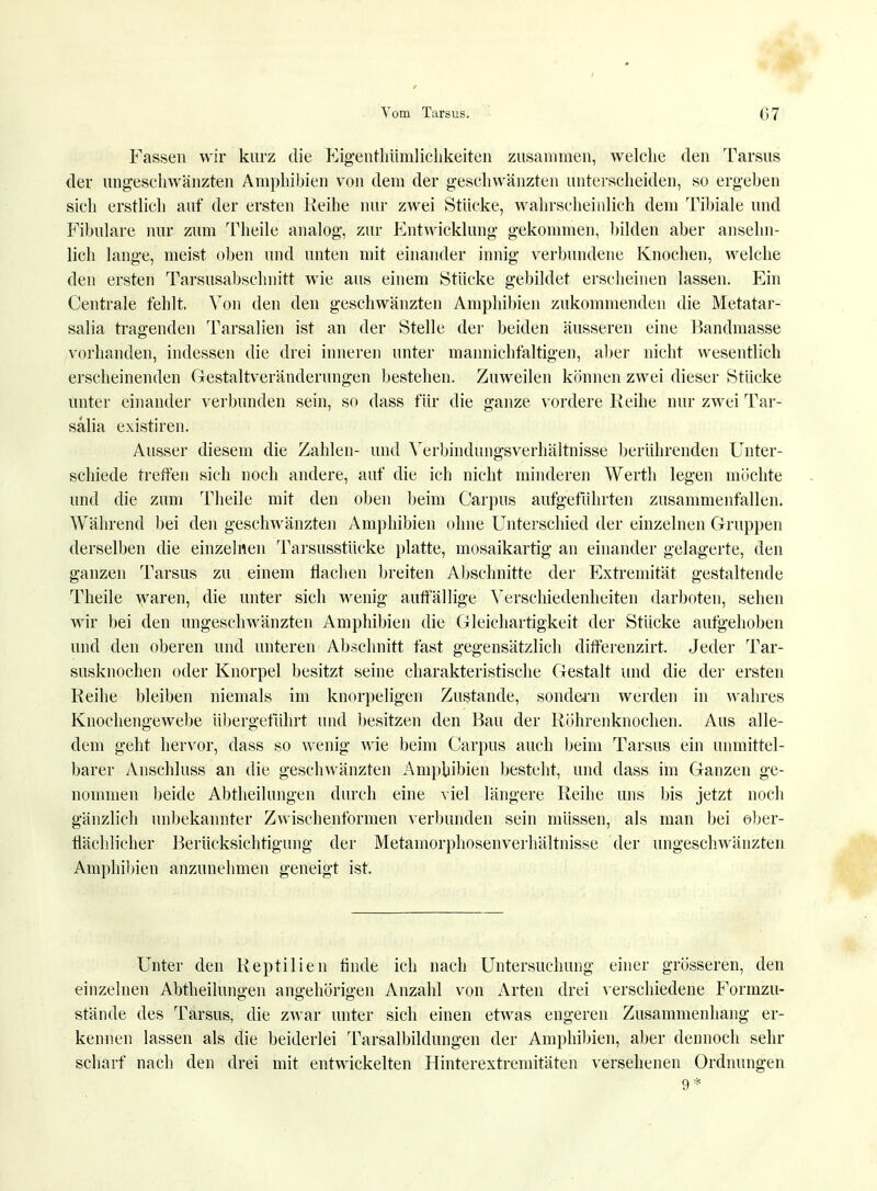 Fassen wir kurz die Eigenthümlichkeiten zusammen, welche den Tarsus der ungeschwänzten Amphibien von dem der geschwänzten unterscheiden, so ergeben sich erstlich auf der ersten Reihe nur zwei Stücke, wahrscheinlich dem Tibiale und Fibulare nur zum Theile analog, zur Entwicklung gekommen, bilden aber ansehn- lich lange, meist oben und unten mit einander innig verbundene Knochen, welche den ersten Tarsusabschnitt wie aus einem Stücke gebildet erscheinen lassen. Ein Centrale fehlt. Von den den geschwänzten Amphibien zukommenden die Metatar- salia tragenden Tarsalien ist an der Stelle der beiden äusseren eine Bandmasse vorhanden, indessen die drei inneren unter mannichfaltigen, alter nicht wesentlich erscheinenden Gestaltveränderungen bestehen. Zuweilen können zwei dieser Stücke unter einander verbunden sein, so dass für die ganze vordere Reihe nur zwei Tar- salia existiren. Ausser diesem die Zahlen- und Verbindungsverhältnisse berührenden Unter- schiede treffen sich noch andere, auf die ich nicht minderen Werth legen möchte und die zum Theile mit den oben beim Carpus aufgeführten zusammenfallen. AVährend bei den geschwänzten Amphibien ohne Unterschied der einzelnen Gruppen derselben die einzelnen Tarsusstücke platte, mosaikartig an einander gelagerte, den ganzen Tarsus zu einem flachen breiten Abschnitte der Extremität gestaltende Theile waren, die unter sich wenig auffällige Verschiedenheiten darboten, sehen wir bei den ungeschwänzten Amphibien die Gleichartigkeit der Stücke aufgehoben und den oberen und unteren Abschnitt fast gegensätzlich differenzirt. Jeder Tar- susknochen oder Knorpel besitzt seine charakteristische Gestalt und die der ersten Reihe bleiben niemals im knorpeligen Zustande, sondern werden in wahres Knochengewebe Übergeführt und besitzen den Bau der Röhrenknochen. Aus alle- dem geht hervor, dass so wenig wie beim Carpus auch beim Tarsus ein unmittel- barer Anschluss an die geschwänzten Amphibien besteht, und dass im Ganzen ge- nommen beide Abtheilungen durch eine viel längere Reihe uns bis jetzt noch gänzlich unbekannter Zwischenformen verbunden sein müssen, als man bei ober- flächlicher Berücksichtigung der Metamorphosenverhältnisse der ungeschwänzten Amphibien anzunehmen geneigt ist. Unter den Reptilien finde ich nach Untersuchung einer grösseren, den einzelnen Abteilungen angehörigen Anzahl von Arten drei verschiedene Formzu- stände des Tarsus, die zwar unter sich einen etwas engeren Zusammenhang er- kennen lassen als die beiderlei Tarsalbildungen der Amphibien, aber dennoch sehr scharf nach den drei mit entwickelten Hinterextremitäten versehenen Ordnungen 9*