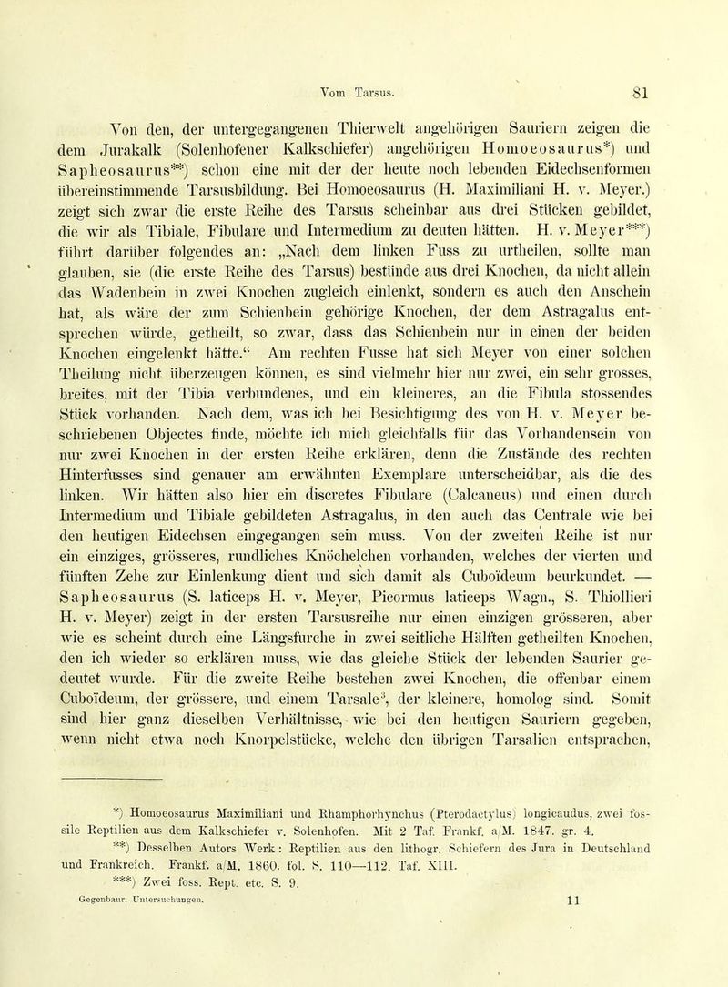 Von den, der untergegangenen Thierwelt angehörigen Sauriern zeigen die dem Jurakalk (Solenhofener Kalkschiefer) angehörigen Hornoeosaurus*) und Sapheosaurus**) schon eine mit der der heute noch lebenden Eidechsenformen übereinstimmende Tarsusbildung. Bei Hornoeosaurus (H. Maximiliani H. v. Meyer.) zeigt sich zwar die erste Reihe des Tarsus scheinbar aus drei Stücken gebildet, die wir als Tibiale, Fibulare und Intermedium zu deuten hätten. H. v. Meyer***) führt darüber folgendes an: „Nach dem linken Fuss zu urtheilen, sollte man glauben, sie (die erste Reihe des Tarsus) bestünde aus drei Knochen, da nicht allein das Wadenbein in zwei Knochen zugleich einlenkt, sondern es auch den Anschein hat, als wäre der zum Schienbein gehörige Knochen, der dem Astragalus ent- sprechen würde, getheilt, so zwar, dass das Schienbein nur in einen der beiden Knochen eingelenkt hätte. Am rechten Fusse hat sich Meyer von einer solchen Tb eilung nicht überzeugen können, es sind vielmehr hier nur zwei, ein sehr grosses, breites, mit der Tibia verbundenes, und ein kleineres, an die Fibula stossendes Stück vorhanden. Nach dem, was ich bei Besichtigung des von H. v. Meyer be- schriebenen Objectes finde, möchte ich mich gleichfalls für das Vorhandensein von nur zwei Knochen in der ersten Reihe erklären, denn die Zustände des rechten Hinterfusses sind genauer am erwähnten Exemplare unterscheidbar, als die des linken. Wir hätten also hier ein discretes Fibulare (Calcaneus) und einen durch Intermedium und Tibiale gebildeten Astragalus, in den auch das Centrale wie bei den heutigen Eidechsen eingegangen sein muss. Von der zweiten Reihe ist nur ein einziges, grösseres, rundliches Knöchelchen vorhanden, welches der vierten und fünften Zehe zur Einlenkung dient und sich damit als Cuboideum beurkundet. — Sapheosaurus (S. laticeps H. v. Meyer, Picormus laticeps Wagn., S. Thiollieri H. v. Meyer) zeigt in der ersten Tarsusreihe nur einen einzigen grösseren, aber wie es scheint durch eine Längsfurche in zwei seitliche Hälften getheilten Knochen, den ich wieder so erklären muss, wie das gleiche Stück der lebenden Saurier ge- deutet wurde. Für die zweite Reihe bestehen zwei Knochen, die offenbar einem Cuboideum, der grössere, und einem Tarsale3, der kleinere, homolog sind. Somit sind hier ganz dieselben Verhältnisse, wie bei den heutigen Sauriern gegeben, wenn nicht etwa noch Knorpelstücke, welche den übrigen Tarsalien entsprachen, *) Hornoeosaurus Maximiliani und Rhamphorhynchus (Pterodactylusj longicaudus, zwei fos- sile Eeptilien aus dem Kalkschiefer v. Solenhofen. Mit 2 Taf. Frankf. a/M. 1847. gr. 4. **) Desselben Autors Werk: Reptilien aus den lithogr. Schiefern des Jura in Deutschland und Frankreich. Frankf. a/M. 1860. fol. S. 110—112. Taf. XIII. ***) Zwei foss. Rept. etc. S. 9. Gegenbaur, Untersuchungen. \ J