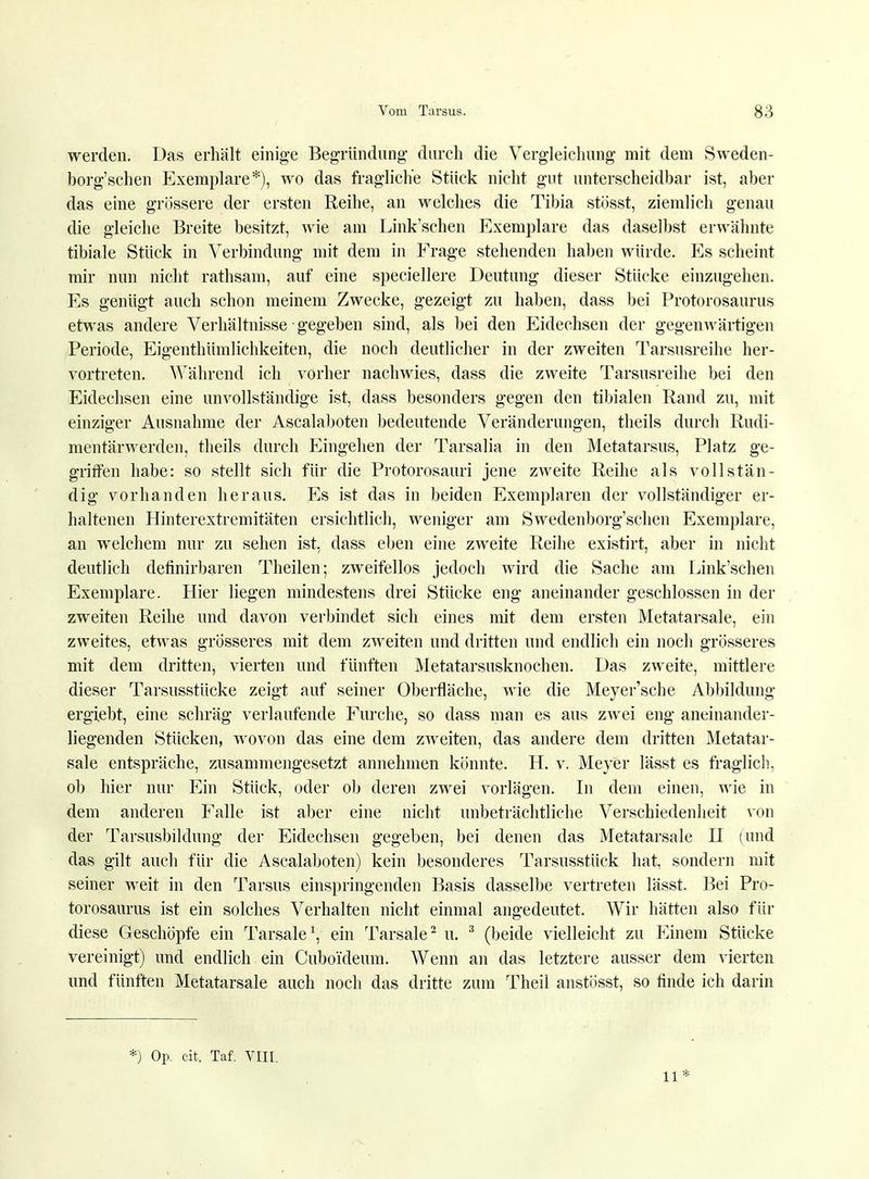 werden. Das erhält einige Begründung durch die Vergleichung mit dem Sweden- borg'schen Exemplare*), wo das fragliche Stück nicht gut unterscheidbar ist, aber das eine grössere der ersten Reihe, an welches die Tibia stösst, ziemlich genau die gleiche Breite besitzt, wie am Link'sehen Exemplare das daselbst erwähnte tibiale Stück in Verbindung mit dem in Frage stehenden haben würde. Es scheint mir nun nicht rathsam, auf eine speciellere Deutung dieser Stücke einzugehen. Es genügt auch schon meinem Zwecke, gezeigt zu haben, dass bei Protorosaurus etwas andere Verhältnisse ■ gegeben sind, als bei den Eidechsen der gegenwärtigen Periode, Eigenthümlichkeiten, die noch deutlicher in der zweiten Tarsusreihe her- vortreten. Während ich vorher nachwies, dass die zweite Tarsusreihe bei den Eidechsen eine unvollständige ist, dass besonders gegen den tibialen Rand zu, mit einziger Ausnahme der Ascalaboten bedeutende Veränderungen, theils durch Rudi- mentärwerden, theils durch Eingehen der Tarsalia in den Metatarsus, Platz ge- griffen habe: so stellt sich für die Protorosauri jene zweite Reihe als vollstän- dig vorhanden heraus. Es ist das in beiden Exemplaren der vollständiger er- haltenen Hinterextremitäten ersichtlich, weniger am Swedenborg'schen Exemplare, an welchem nur zu sehen ist, dass eben eine zweite Reihe existirt, aber in nicht deutlich definirbaren Theilen; zweifellos jedoch wird die Sache am Link'sehen Exemplare. Hier liegen mindestens drei Stücke eng aneinander geschlossen in der zweiten Reihe und davon verbindet sich eines mit dem ersten Metatarsale, ein zweites, etwas grösseres mit dem zweiten und dritten und endlich ein noch grösseres mit dem dritten, vierten und fünften Metatarsusknochen. Das zweite, mittlere dieser Tarsusstücke zeigt auf seiner Oberfläche, wie die Meyer'sche Abbildung ergiebt, eine schräg verlaufende Furche, so dass man es aus zwei eng aneinander- liegenden Stücken, wovon das eine dem zweiten, das andere dem dritten Metatar- sale entspräche, zusammengesetzt annehmen könnte. H. v. Meyer lässt es fraglich, ob hier nur Ein Stück, oder ob deren zwei vorlägen. In dem einen, wie in dem anderen Falle ist aber eine nicht unbeträchtliche Verschiedenheit von der Tarsusbildung der Eidechsen gegeben, bei denen das Metatarsale H (und das gilt auch für die Ascalaboten) kein besonderes Tarsusstück hat, sondern mit seiner weit in den Tarsus einspringenden Basis dasselbe vertreten lässt. Bei Pro- torosaurus ist ein solches Verhalten nicht einmal angedeutet. Wir hätten also für diese Geschöpfe ein Tarsale1, ein Tarsale2 u. 3 (beide vielleicht zu Einem Stücke vereinigt) und endlich ein Cuboideum. Wenn an das letztere ausser dem vierten und fünften Metatarsale auch noch das dritte zum Theil anstösst, so finde ich darin *) Op. cit. Taf. VIII. 11*