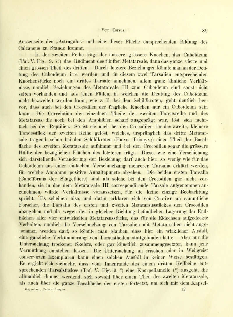 Aussenseite des „Astragalus und eine dieser Fläche entsprechenden Bildung des Calcaneus zu Stande kommt. In der zweiten Reihe trägt der äussere grössere Knochen, das Cuboi'deum (Taf. Vi Fig. 9. C) das Rudiment des fünften Metatarsale, dann das ganze vierte und einen grossen Theil des dritten. Durch letztere Beziehungen konnte man an der Deu- tung des Cuboi'deum irre werden und in diesem zwei Tarsalien entsprechenden Knochenstücke noch ein drittes Tarsale annehmen, allein ganz ähnliche Verhält- nisse, nämlich Beziehungen des Metatarsale III zum Cuboi'deum sind sonst nicht selten vorhanden und aus jenen Fällen, in welchen die Deutung des Cuboi'deum nicht bezweifelt werden kann, wie z. B. bei den Schildkröten, geht deutlich her- vor, dass auch bei den Crocodilen der fragliche Knochen nur ein Cuboi'deum sein kann. Die Correlation der einzelnen Theile der zweiten Tarsusreihe und des Metatarsus, die noch bei den Amphibien scharf ausgeprägt war, löst sich mehr- fach bei den Reptilien. So ist sie auch bei den Crocodilen für das zweite, kleinere Tarsusstück der zweiten Reihe gelöst, welches, ursprünglich das dritte Metatar- sale tragend, schon bei den Schildkröten (Emys, Trionyx;) einen Theil der Basal- tläche des zweiten Metatarsale aufnimmt und bei den Crocodilen sogar die grössere Hälfte der bezüglichen Flächen des letzteren trägt. Diese, wie eine Verschiebung sich darstellende Veränderung der Beziehung darf auch hier, so wenig wie für das Cuboi'deum aus einer einfachen Verschmelzung mehrerer Tarsalia erklärt werden, für welche Annahme positive Anhaltepuncte abgehen. Die beiden ersten Tarsalia (Cunei'formia der Säugethiere) sind als solche bei den Crocodilen gar nicht vor- handen, sie in das dem Metatarsale III correspondirende Tarsale aufgenommen an- zunehmen, würde Verhältnisse voraussetzen, für die keine einzige Beobachtung spricht. Es scheinen also, und dafür erklären sich von Cuvier an sämmtliche Forscher, die Tarsalia des ersten und zweiten Metatarsusstückes den Crocodilen abzugehen und da wegen der in gleicher Richtung befindlichen Lagerung der End- flächen aller vier entwickelten Metatarsusstücke, das für die Eidechsen aufgedeckte Verhalten, nämlich die Verschmelzung von Tarsalien mit Metatarsalien nicht ange- nommen werden darf, so könnte man glauben, dass hier ein wirklicher Ausfall, eine gänzliche Verkümmerung von Tarsustheilen stattgefunden hätte. Aber nur die Untersuchung trockener Skelete, oder gar künstlich zusammengesetzter, kann jene Vermuthung entstehen lassen. Die Untersuchung an frischen oder in Weingeist conservirten Exemplaren kann einen solchen Ausfall in keiner Weise bestätigen. Es ergiebt sich vielmehr, dass vom Innenrande des einem dritten Keilbeine ent- sprechenden Tarsalstückes (Taf. V. Fig. 9. 3) eine Knorpellamelle (a) ausgeht, die allmählich dünner werdend, sich sowohl über einen Theil des zweiten Metatarsale, als auch über die ganze Basalfläche des ersten fortsetzt, um sich mit dem Kapsel- Gegenbaur, Untersuchungen. 12