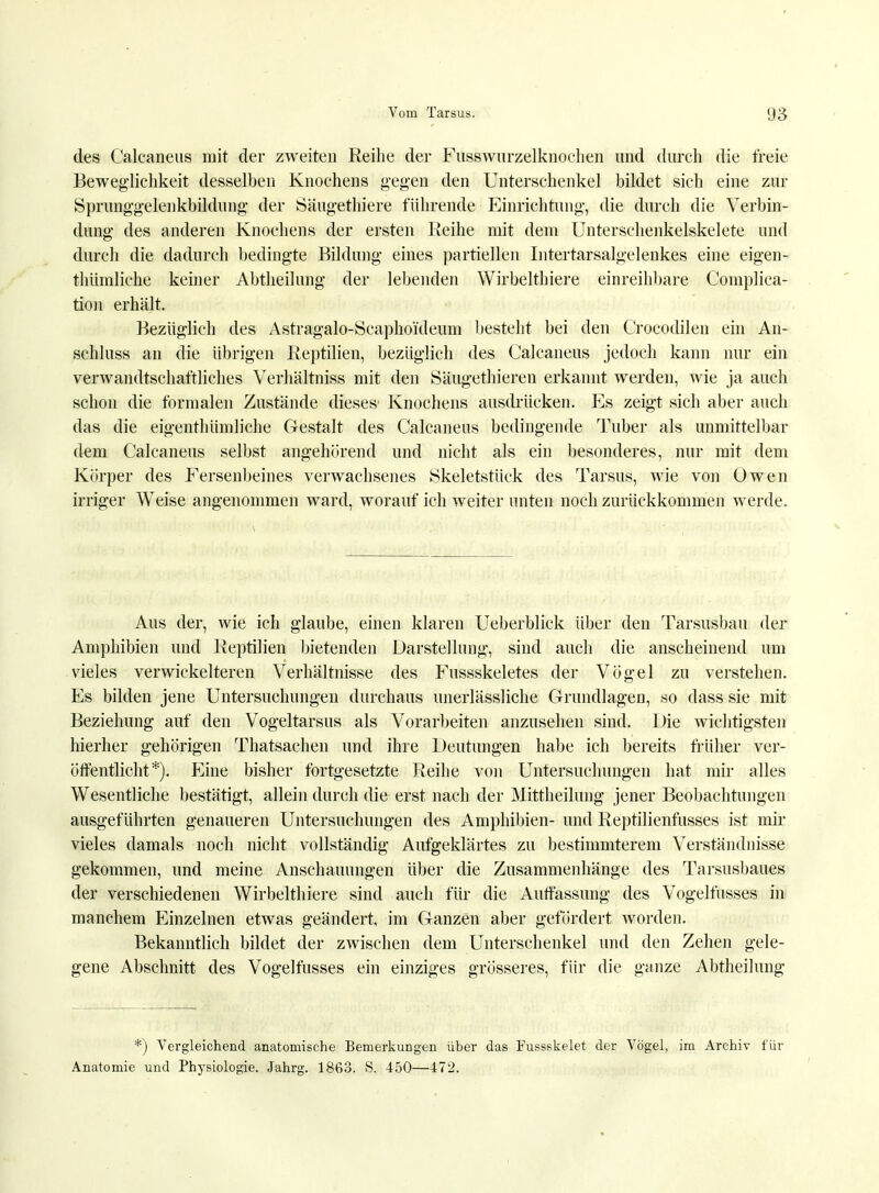 des Calcaneus mit der zweiten Reihe der Fusswurzelknochen und durch die freie Beweglichkeit desselben Knochens gegen den Unterschenkel bildet sich eine zur Sprunggelenkbildung der Säugethiere führende Einrichtung, die durch die Verbin- dung des anderen Knochens der ersten Reihe mit dem Unterschenkelskelete und durch die dadurch bedingte Bildung eines partiellen Intertarsalgelenkes eine eigen- thümliche keiner Abtheilung der lebenden Wirbelthiere einreihbare Compliea- tion erhält. Bezüglich des Astragalo-Seaphoideum besteht bei den Crocodilen ein An- schluss an die übrigen Reptilien, bezüglich des Calcaneus jedoch kann nur ein verwandtschaftliches Verhältniss mit den Säugethieren erkannt werden, wie ja auch schon die formalen Zustände dieses' Knochens ausdrücken. Es zeigt sich aber auch das die eigenthümliche Gestalt des Calcaneus bedingende Tuber als unmittelbar dem Calcaneus selbst angehörend und nicht als ein besonderes, nur mit dem Körper des Fersenbeines verwachsenes Skeletstück des Tarsus, wie von Owen irriger Weise angenommen ward, worauf ich weiter unten noch zurückkommen werde. Aus der, wie ich glaube, einen klaren Ueberblick über den Tarsusbau der Amphibien und Reptilien bietenden Darstellung, sind auch die anscheinend um vieles verwickeiteren Verhältnisse des Fussskeletes der Vögel zu verstehen. Es bilden jene Untersuchungen durchaus unerlässliche Grundlagen, so dass sie mit Beziehung auf den Vogeltarsus als Vorarbeiten anzusehen sind. Die wichtigsten hierher gehörigen Thatsachen und ihre Deutungen habe ich bereits früher ver- öffentlicht*). Eine bisher fortgesetzte Reihe von Untersuchungen hat mir alles Wesentliche bestätigt, allein durch die erst nach der Mittheilung jener Beobachtungen ausgeführten genaueren Untersuchungen des Amphibien- und Reptilienfusses ist mir vieles damals noch nicht vollständig Aufgeklärtes zu bestimmterem Verständnisse gekommen, und meine Anschauungen über die Zusammenhänge des Tarsusbaues der verschiedenen Wirbelthiere sind auch für die Auffassung des Vogelfusses in manchem Einzelnen etwas geändert, im Ganzen aber gefördert worden. Bekanntlich bildet der zwischen dem Unterschenkel und den Zehen gele- gene Abschnitt des Vogelfusses ein einziges grösseres, für die ganze Abtheilung *) Vergleichend anatomische Bemerkungen über das Fussskelet der Vögel, im Archiv für Anatomie und Physiologie. Jahrg. 1863. S. 450—472.