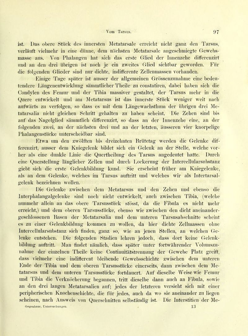 ist. Das obere Stück des innersten Metatarsale erreicht nicht ganz den Tarsus, verläuft vielmehr in eine dünne, dem nächsten Metatarsale angeschmiegte Gewebs- masse ans. Von Phalangen hat sich das erste Glied der Innenzehe differenzirt und an den drei übrigen ist noch je ein zweites Glied sichtbar geworden. Für die folgenden Glieder sind nur dichte, indifferente Zellenmassen vorhanden. Einige Tage später ist ausser der allgemeinen Grössenzunahme eine bedeu- tendere Längenentwicklung sämmtlicher Theile' zu constatiren, dabei haben sich die Condylen des Femur und der Tibia massiver gestaltet, der Tarsus mehr in die Quere entwickelt und am Metatarsus ist das innerste Stück weniger weit nach aufwärts zu verfolgen, so dass es mit dem Längewachsthum der übrigen drei Me- tatarsalia nicht gleichen Schritt gehalten zu haben scheint. Die Zehen sind bis auf das Nagelglied sämmtlich ditferenzirt, so dass an der Innenzehe eine, an der folgenden zwei, an der nächsten drei und an der letzten, äusseren vier knorpelige Phalangenstücke unterscheidbar sind. Etwa um den zwölften bis dreizehnten Brütetag werden die Gelenke dif- ferenzirt, ausser dem Kniegelenk bildet sich ein Gelenk an der Stelle, welche vor- her als eine dunkle Linie die Quertheilung des Tarsus angedeutet hatte. Durch eine Querstellung länglicher Zellen und durch Lockerung der Intercellularsubstanz giebt sich die erste Gelenkbildung kund. Sie erscheint früher am Kniegelenke, als an dem Gelenke, welches im Tarsus auftritt und welches wir als Intertarsal- gelenk bezeichnen wollen. Die Gelenke zwischen dem Metatarsus und den Zehen und ebenso die Interphalangalgelenke sind noch nicht entwickelt, auch zwischen Tibia, (welche nunmehr allein an das obere Tarsusstück stösst, da die Fibula es nicht mehr erreicht,) und dem oberen Tarsusstücke, ebenso wie zwischen den dicht aneinander- geschlossenen Basen der Metatarsalia und dem unteren Tarsusabschnitte scheint es zu einer Gelenkbildung kommen zu wollen, da hier dichte Zellmassen ohne Intercellularsubstanz sich finden, ganz so, wie an jenen Stellen, an welchen Ge- lenke entstehen. Die folgenden Stadien lehren jedoch, dass dort keine Gelenk- bildung auftritt. Man findet nämlich, dass später unter fortwährender Volumszu- nahme der einzelnen Theile keine Continuitätstrennung der Gewebe Platz greift, dass vielmehr eine indifferent bleibende Gewebsschichte zwischen dem unteren Ende der Tibia und dem oberen Tarsusstücke einerseits, dann zwischen dem Me- tatarsus und dem unteren Tarsusstücke fortdauert. Auf dieselbe Weise wie Femur und Tibia die Verknöcherung begannen, tritt dieselbe dann auch an Fibula, sowie an den drei langen Metatarsalien auf; jedes der letzteren versieht sich mit einer peripherischen Knochenschichte, die für jedes, auch da wo sie aneinander zu liegen scheinen, nach Ausweis von Querschnitten selbständig ist. Die Interstitiell der Me- Gegenbaur, Untersuchungen. , 13
