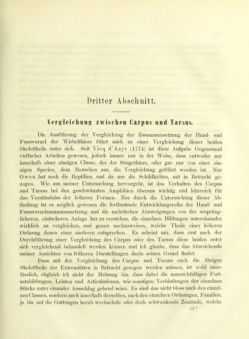 Dritter Abschnitt. Vergleichung zwischen Carpus und Tarsus. Die Ausführimg der Vergleichung der Zusammensetzung der Hand- und Fusswurzel der Wirbelthiere führt mich zu einer Vergleichung dieser beiden Skelettheile unter sich. Seit Vicq d'Azyr (1774) ist diese Aufgabe Gegenstand vielfacher Arbeiten gewesen, jedoch immer nur in der Weise, dass entweder nur innerhalb einer einzigen Classe, der der Säugethiere, oder gar nur von einer ein- zigen Speeles, dem Menschen aus, die Vergleichung geführt worden ist. Nur Owen hat noch die Reptilien, und da nur die Schildkröten, mit in Betracht ge- zogen. Wie aus meiner Untersuchung hervorgeht, ist das Verhalten des Garpus und Tarsus bei den geschwänzten Amphibien überaus wichtig und lehrreich für das Verständniss der höheren Formen. Nur durch die Untersuchung dieser Ab- theilung ist es möglich gewesen die fortlaufende Entwicklungsreihe der Hand- und Fusswurzelzusammensetzung und die mehrfachen Abzweigungen von der ursprüng- licheren, einfacheren Anlage her zu verstehen, die einzelnen Bildungen untereinander wirklich zu vergleichen, und genau nachzuweisen, welche Theile einer höheren Ordnung denen einer niederen entsprechen. Es scheint mir, dass erst nach der Durchführung einer Vergleichung des Garpus oder des Tarsus diese beiden unter sich vergleichend behandelt werden können und ich glaube, dass das Abweichende meiner Ansichten von früheren Darstellungen darin seinen Grund findet. Dass mit der Vergleichung des Garpus und Tarsus auch die übrigen Skelettheile der Extremitäten in Betracht gezogen werden müssen, ist wohl uner- lässlich, obgleich ich nicht der Meinung bin, dass dabei die mannichfaltigen Fort- satzbildungen, Leisten und Articulationen, wie sonstigen Verbindungen der einzelnen Stücke unter einander Ausschlag gebend seien. Es sind das nicht bloss nach den einzel- nen Classen, sondern auch innerhalb derselben, nach den einzelnen Ordnungen, Familien, ja bis auf die Gattungen herab wechselnde oder doch schwankende Zustände, welche