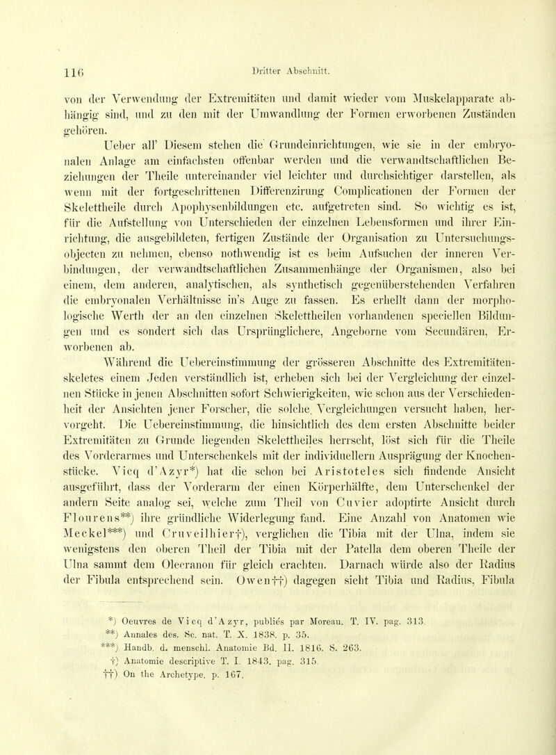 HC von der Verwendung der Extremitäten und damit wieder vom Muskelapparate ab- hängig sind, und zu den mit der Umwandlung der Formen erworbenen Zuständen gehören. Ueber all' Diesem stehen die' Grundeinrichtungen, wie sie in der embryo- nalen Anlage am einfachsten offenbar werden und die verwandtschaftlichen Be- ziehungen der Theile untereinander viel leichter und durchsichtiger darstellen, als wenn mit der fortgeschrittenen Differenzirung Complicationen der Formen der Skelettheile durch Apophysenbildungen etc. aufgetreten sind. So wichtig es ist, für die Aufstellung von Unterschieden der einzelnen Lebensformen und ihrer Ein- richtung, die ausgebildeten, fertigen Zustände der Organisation zu Untersuchungs- objecten zu nehmen, ebenso nothwenclig ist es beim Aufsuchen der inneren Ver- bindungen, der verwandtschaftlichen Zusammenhänge der Organismen, also bei einem, dem anderen, analytischen, als synthetisch gegenüberstehenden Verfahren die embryonalen Verhältnisse in's Auge zu fassen. Es erhellt dann der morpho- logische Werth der an den einzelnen Skelettheilen vorhandenen speciellen Bildun- gen und es sondert sich das Ursprünglichere, Angeborne vom Secundären, Er- worbenen ab. Während die Uebereinstimmung der grosseren Abschnitte des Extremitäten^ skeletes einem Jeden verständlich ist, erheben sich bei der Vergleichung der einzel- nen Stücke in jenen Abschnitten sofort Schwierigkeiten, wie schon aus der Verschieden- heit der Ansichten jener Forscher, die solche, Vergleichungen versucht haben, her- vorgeht. Die Uebereinstimmung, die hinsichtlich des dem ersten Abschnitte beider Extremitäten zu Grunde liegenden Skelettheiles herrscht, löst sich für die Theile des Vorderarmes und Unterschenkels mit der individuellem Ausprägung der Knochen- stücke. Vicq d'Azyr*) hat die schon bei Aristoteles sich lindende Ansicht ausgeführt, dass der Vorderarm der einen Körperhälfte, dem Unterschenkel der andern Seite analog sei, welche zum Theil von Cuvier adoptirte Ansicht durch Flourens**) ihre gründliche Widerlegung fand. Eine Anzahl von Anatomen wie Meckel***) und Cruveilhierf), verglichen die Tibia mit der Ulna, indem sie wenigstens den oberen Theil der Tibia mit der Patella dem oberen Theile der Ulna sammt dem Olecranon für gleich erachten. Darnach würde also der Radius der Fibula entsprechend sein. Owen ff) dagegen sieht Tibia und Radius, Fibula *) Oeuvres de Vicq d'Azyr, publies par Moreau. T. IV. pag. 313. **) Amiales des. Sc. nat. T. X. 1838. p. 35. '**) Haiidb. d. menschl. Anatomie Ed. II. 1816. S. 263. t) Anatomie descriptive T. I. 1843. pag. 315 ff) On the Archetype. p. 167.