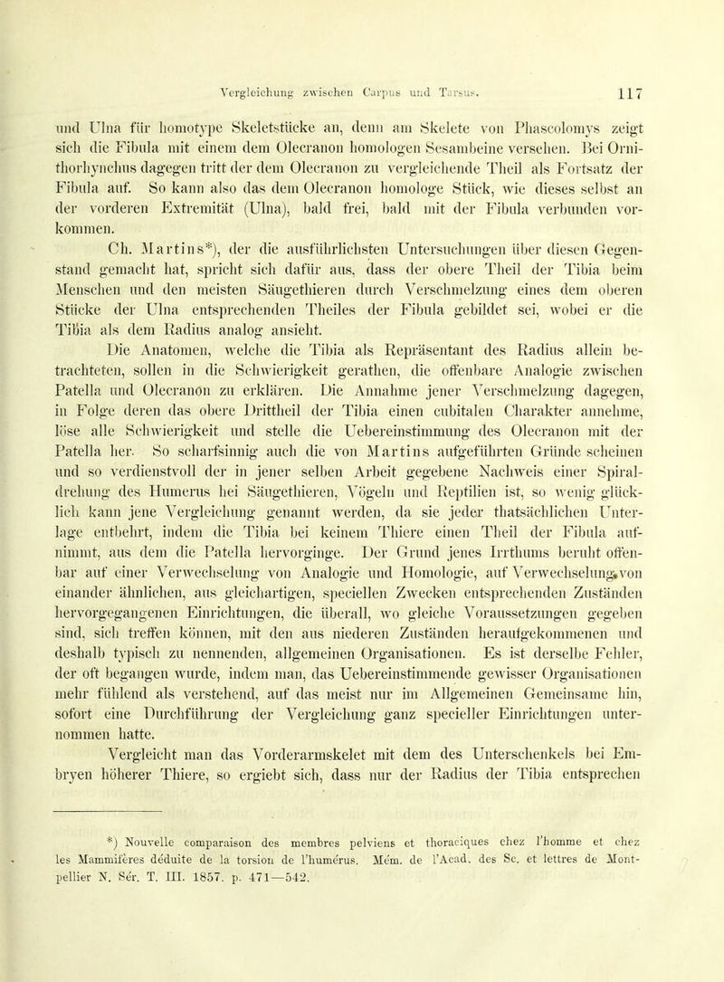 und Ulna für homotype Skeletstücke an, denn am Skelete von Phascolomys zeigt sich die Fibula mit einem dem Olecranon homologen Sesambeine versehen. Bei Orni- thorhynchus dagegen tritt der dem Olecranon zu vergleichende Theil als Fortsatz der Fibula auf. So kann also das dem Olecranon homologe Stück, wie dieses selbst an der vorderen Extremität (Ulna), bald frei, bald mit der Fibula verbunden vor- kommen. Ch. Martins*), der die ausführlichsten Untersuchungen über diesen Gegen- stand gemacht hat, spricht sich dafür aus, dass der obere Theil der Tibia beim Menschen und den meisten Säugethieren durch Verschmelzung eines dem oberen Stücke der Ulna entsprechenden Theiles der Fibula gebildet sei, wobei er die TiBia als dem Radius analog ansieht. Die Anatomen, welche die Tibia als Repräsentant des Radius allein be- trachteten, sollen in die Schwierigkeit gerathen, die offenbare Analogie zwischen Patella und Olecranon zu erklären. Die Annahme jener Verschmelzung dagegen, in Folge deren das obere Drittheil der Tibia einen cubitalen Charakter annehme, löse alle Schwierigkeit und stelle die Uebereinstimmung des Olecranon mit der Patella her. So scharfsinnig auch die von Martins aufgeführten Gründe scheinen und so verdienstvoll der in jener selben Arbeit gegebene Nachweis einer Spiral- drehung des Humerus hei Säugethieren, Vögeln und Reptilien ist, so wenig glück- lich kann jene Vergleichung genannt werden, da sie jeder tatsächlichen Unter- lage entbehrt, indem die Tibia bei keinem Thiere einen Theil der Fibula auf- nimmt, aus dem die Patella hervorginge. Der Grund jenes Irrthums beruht offen- bar auf einer Verwechselung von Analogie und Homologie, auf Verwechselung,von einander ähnlichen, aus gleichartigen, speciellen Zwecken entsprechenden Zuständen hervorgegangenen Einrichtungen, die überall, wo gleiche Voraussetzungen gegeben sind, sich treffen können, mit den aus niederen Zuständen heraufgekommenen und deshalb typisch zu nennenden, allgemeinen Organisationen. Es ist derselbe Fehler, der oft begangen wurde, indem man, das Uebereinstimmende gewisser Organisationen mehr fühlend als verstehend, auf das meist nur im Allgemeinen Gemeinsame hin, sofort eine Durchführung der Vergleichung ganz specieller Einrichtungen unter- nommen hatte. Vergleicht man das Vorderarmskelet mit dem des Unterschenkels bei Em- bryen höherer Thiere, so ergiebt sich, dass nur der Radius der Tibia entsprechen *) Nouvelle comparaison des membres pelviens et thoraciques chez l'homme et chez les Mammiferes deduite de la torsion de l'humerus. Ale'm. de l'Acad. des Sc. et lettres de Mont- pellier N. Se'r. T. III. 1857. p. 471—542.