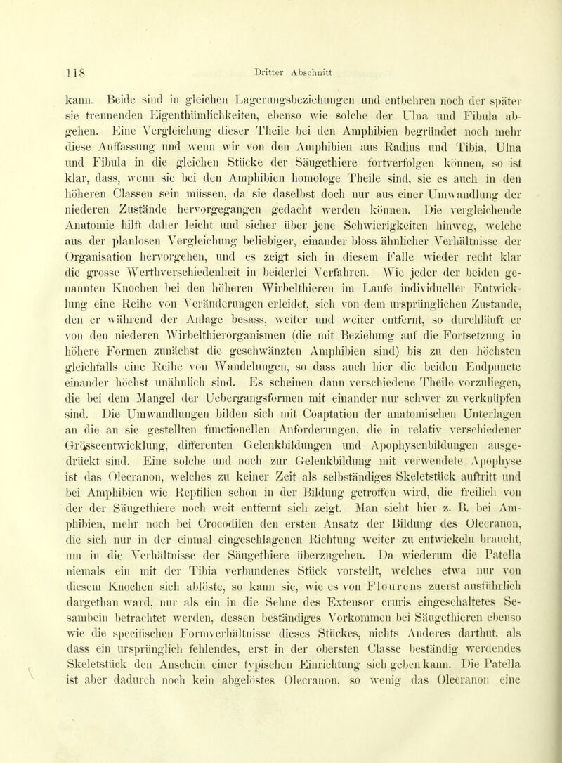 kann. Beide sind in gleichen Lagerungsbeziehlingen und entbehren noch der später sie trennenden Eigenthümlichkeiten, ebenso wie solche der Ulna und Fibula ab- gehen. Eine Vergleichung dieser Theile bei den Amphibien begründet noch mehr diese Autfassung und wenn wir von den Amphibien aus Radius und Tibia, Ulna und Fibula in die gleichen Stücke der Säugethiere fortverfolgen können, so ist klar, dass, wenn sie bei den Amphibien homologe Theile sind, sie es auch in den höheren Classen sein müssen, da sie daselbst doch nur aus einer Umwandlung der niederen Zustände hervorgegangen gedacht werden können. Die vergleichende Anatomie hilft daher leicht und sicher über jene Schwierigkeiten hinweg, welche aus der planlosen Vergleichung beliebiger, einander bloss ähnlicher Verhältnisse der Organisation hervorgehen, und es zeigt sich in diesem Falle wieder recht klar die grosse Werthverschiedenheit in beiderlei Verfahren. Wie jeder der beiden ge- nannten Knochen bei den höheren Wirbelthieren im Laufe individueller Entwick- lung eine Reihe von Veränderungen erleidet, sich von dem ursprünglichen Zustande, den er während der Anlage besass, weiter und weiter entfernt, so durchläuft er von den niederen Wirbelthierorganismen (die mit Beziehung auf die Fortsetzung in höhere Formen zunächst die geschwänzten Amphibien sind) bis zu den höchsten gleichfalls eine Reihe von Wandelungen, so dass auch hier die beiden Endpuncte einander höchst unähnlich sind. Es scheinen dann verschiedene Theile vorzuliegen, die bei dem Mangel der Uebergangsformen mit einander nur schwer zu verknüpfen sind. Die Umwandlungen bilden sich mit Coaptation der anatomischen Unterlagen an die an sie gestellten functionellen Anforderungen, die in relativ verschiedener Grö^seentwicklung, differenten Gelenkbildungen und Apophysenbildungen ausge- drückt sind. Eine solche und noch zur Gelenkbildnng mit verwendete Apophyse ist das Olecranon, welches zu keiner Zeit als selbständiges Skeletstück auftritt und bei Amphibien wie Reptilien schon in der Bildung getroffen wird, die freilich von der der Säugethiere noch weit entfernt sich zeigt. Man sieht hier z. B. bei Am- phibien, mehr noch bei Crocodilen den ersten Ansatz der Bildung des Olecranon, die sich nur in der einmal eingeschlagenen Richtung weiter zu entwickeln braucht, um in die Verhältnisse der Säugethiere überzugehen. Da wiederum die Patella niemals ein mit der Tibia verbundenes Stück vorstellt, welches etwa nur von diesem Knochen sich ablöste, so kann sie, wie es von Flourens zuerst ausführlich dargethan ward, nur als ein in die Sehne des Extensor cruris eingeschaltetes Se- sambein betrachtet werden, dessen beständiges Vorkommen bei Säugethieren ebenso wie die specitischen Formverhältnisse dieses Stückes, nichts Anderes darthnt, als dass ein ursprünglich fehlendes, erst in der obersten Classe beständig werdendes Skeletstück den Anschein einer typischen Einrichtung sich geben kann. Die Patella ist aber dadurch noch kein abgelöstes Olecranon, so wenig das Olecranon eine