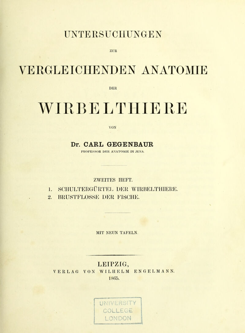 UNTERSUCHUNGEN ZUR VERGLEICHENDEN ANATOMIE DER WIRBELTHIERE VON Dr. CARL GEGENBAUR PROFESSOR DER ANATOMIE IN JENA. ZWEITES HEFT. 1. SCHULTERGÜRTEL DER WIRBELTHIERE. 2. BRUSTFLOSSE DER FISCHE. MIT NEUN TAFELN. LEIPZIG, VERLAG VON WILHELM ENGELMANN. 1865. UNIVERS1TY COLLEGE LONDON