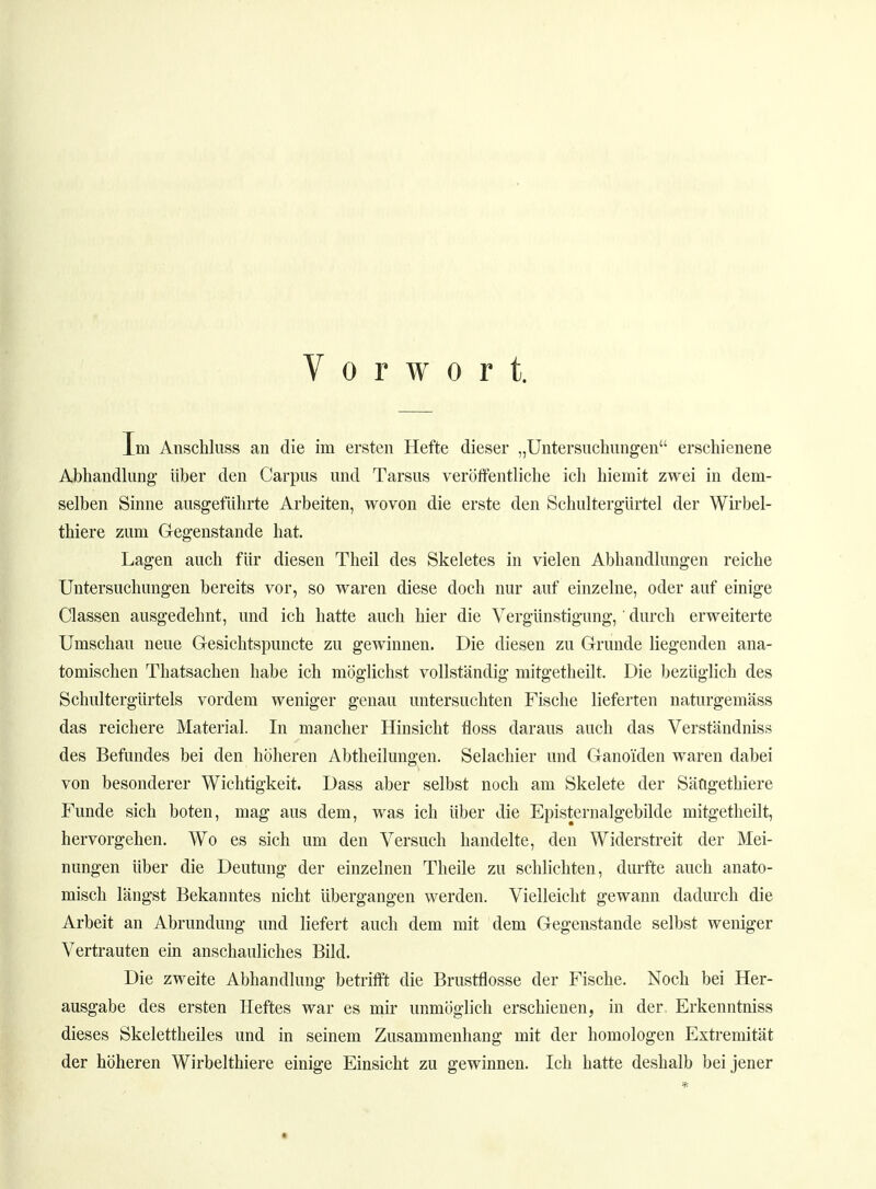 Vorwort. Im Anschluss an die im ersten Hefte dieser „Untersuchungen erschienene Abhandlung über den Carpus und Tarsus veröffentliche ich hiemit zwei in dem- selben Sinne ausgeführte Arbeiten, wovon die erste den Schultergürtel der Wirbel- thiere zum Gegenstande hat. Lagen auch für diesen Theil des Skeletes in vielen Abhandlungen reiche Untersuchungen bereits vor, so waren diese doch nur auf einzelne, oder auf einige Classen ausgedehnt, und ich hatte auch hier die Vergünstigung, durch erweiterte Umschau neue Gesichtspuncte zu gewinnen. Die diesen zu Grunde liegenden ana- tomischen Thatsachen habe ich möglichst vollständig mitgetheilt. Die bezüglich des Schultergürtels vordem weniger genau untersuchten Fische lieferten naturgemäss das reichere Material. In mancher Hinsicht floss daraus auch das Verständniss des Befundes bei den höheren Abtheilungen. Selachier und Ganoi'den waren dabei von besonderer Wichtigkeit. Dass aber selbst noch am Skelete der Sängethiere Funde sich boten, mag aus dem, was ich über die Episternalgebilde mitgetheilt, hervorgehen. Wo es sich um den Versuch handelte, den Widerstreit der Mei- nungen über die Deutung der einzelnen Theile zu schlichten, durfte auch anato- misch längst Bekanntes nicht übergangen werden. Vielleicht gewann dadurch die Arbeit an Abrundung und liefert auch dem mit dem Gegenstande selbst weniger Vertrauten ein anschauliches Bild. Die zweite Abhandlung betrifft die Brustflosse der Fische. Noch bei Her- ausgabe des ersten Heftes war es mir unmöglich erschienen, in der. Erkenntniss dieses Skelettheiles und in seinem Zusammenhang mit der homologen Extremität der höheren Wirbelthiere einige Einsicht zu gewinnen. Ich hatte deshalb bei jener