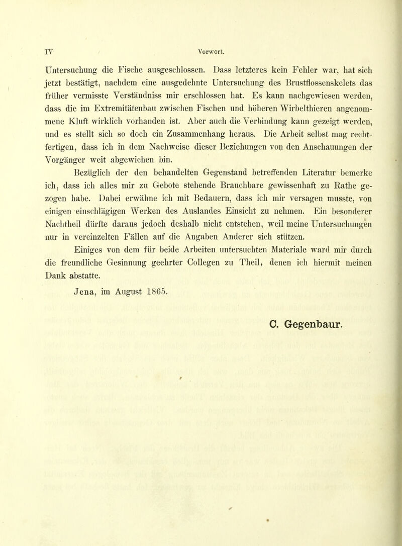 Untersuchung die Fische ausgeschlossen. Dass letzteres kein Fehler war, hat sich jetzt bestätigt, nachdem eine ausgedehnte Untersuchung des Brustflossenskelets das früher vermisste Verständniss mir erschlossen hat. Es kann nachgewiesen werden, dass die im Extremitätenbau zwischen Fischen und höheren Wirbelthieren angenom- mene Kluft wirklich vorhanden ist. Aber auch die Verbindung kann gezeigt werden, und es stellt sich so doch ein Zusammenhang heraus. Die Arbeit selbst mag recht- fertigen, dass ich in dem Nachweise dieser Beziehungen von den Anschauungen der Vorgänger weit abgewichen bin. Bezüglich der den behandelten Gegenstand betreffenden Literatur bemerke ich, dass ich alles mir zu Gebote stehende Brauchbare gewissenhaft zu Rathe ge- zogen habe. Dabei erwähne ich mit Bedauern, dass ich mir versagen musste, von einigen einschlägigen Werken des Auslandes Einsicht zu nehmen. Ein besonderer Nachtheil dürfte daraus jedoch deshalb nicht entstehen, weil meine Untersuchungen nur in vereinzelten Fällen auf die Angaben Anderer sich stützen. Einiges von dem für beide Arbeiten untersuchten Materiale ward mir durch die freundliche Gesinnung geehrter Collegen zu Theil, denen ich hiermit meinen Dank abstatte. Jena, im August 1865. C. Gegenbaur. r