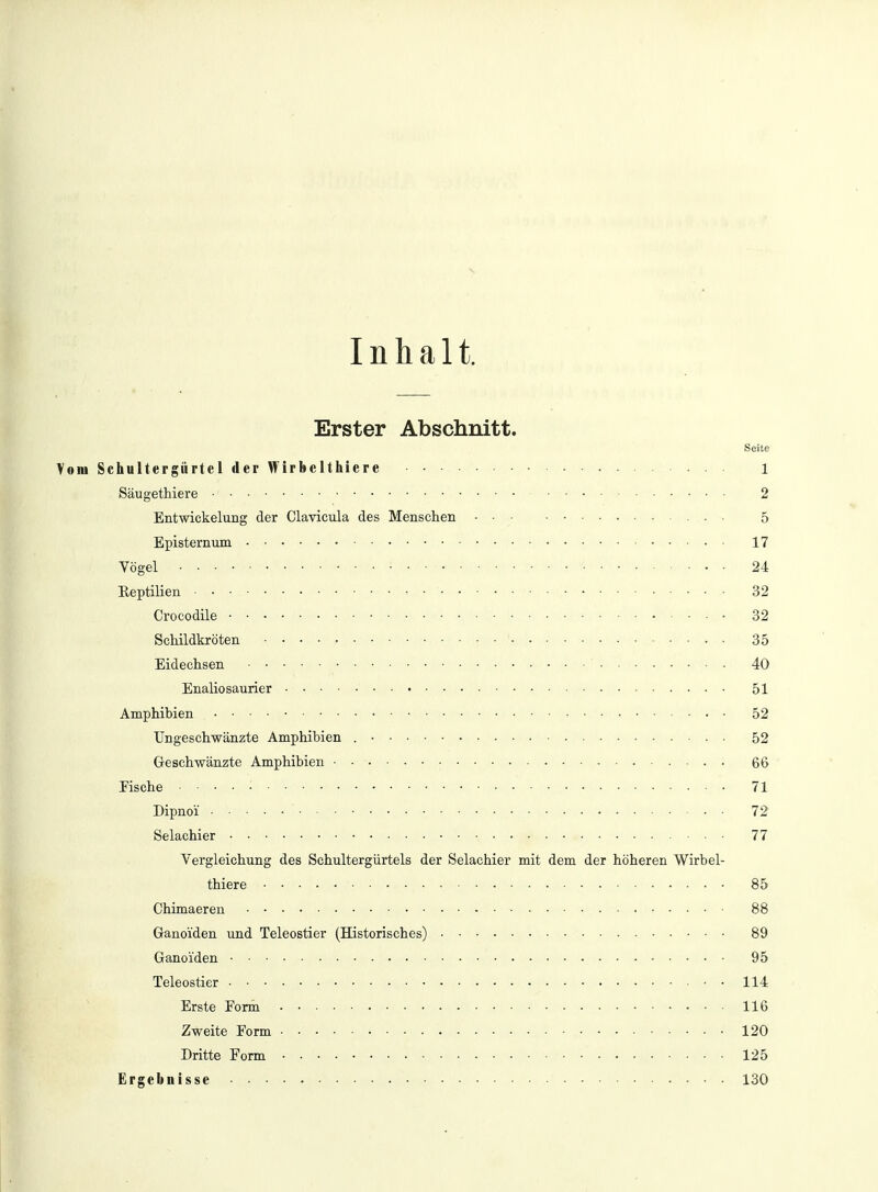 Inhalt. Erster Abschnitt. Seite Vom Schultergürtel der Wirbelthiere 1 Säugethiere ■ • ■ 2 Entwicklung der Clavicula des Menschen . • 5 Episternum 17 Vögel ■ • • • 24 Eeptilien 32 Crocodile 32 Schildkröten 35 Eidechsen ' 40 Enaliosaurier • ■ ■ • 51 Amphibien 52 Ungeschwänzte Amphibien 52 Geschwänzte Amphibien • • 66 Fische 71 Dipnoi 72 Selachier 77 Vergleichung des Schultergürtels der Selachier mit dem der höheren Wirbel- thier e 85 Chimaeren 88 Ganoiden und Teleostier (Historisches) 89 Ganoiden 95 Teleostier ■ • ■ ■ > ■ ■ ■ - ■ ■ • 114 Erste Form 116 Zweite Form 120 Dritte Form 125 Ergebnisse 130