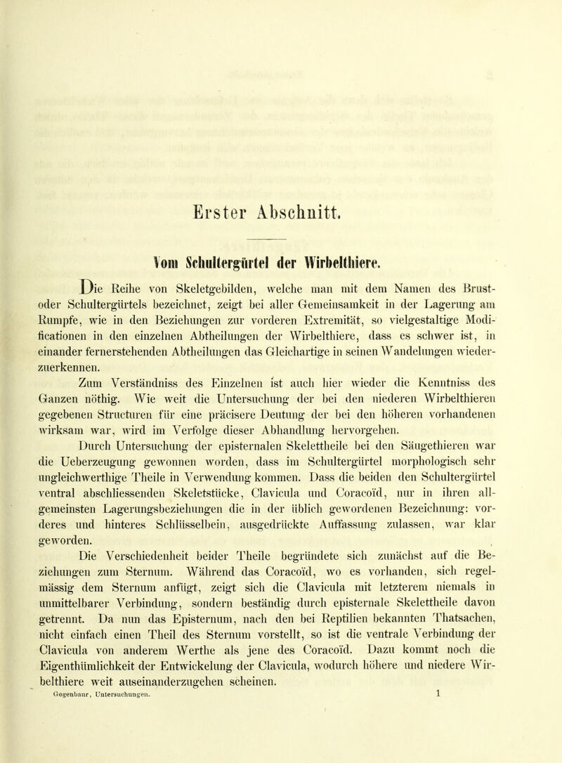 Erster Abschnitt. Vom Schultergiutel der Wirbelthiere. Die Reihe von Skeletgebilden, welche man mit dem Namen des Brust- oder Schultergürtels bezeichnet, zeigt bei aller Gemeinsamkeit in der Lagerung am Rumpfe, wie in den Beziehungen zur vorderen Extremität, so vielgestaltige Modi- ficationen in den einzelnen Abtheilungen der Wirbelthiere, dass es schwer ist, in einander fernerstehenden Abteilungen das Gleichartige in seinen Wandelungen wieder- zuerkennen. Zum Verständniss des Einzelnen ist auch hier wieder die Kenntniss des Ganzen nöthig. Wie weit die Untersuchung der bei den niederen Wirbelthieren gegebenen Structuren für eine präcisere Deutung der bei den höheren vorhandenen wirksam war, wird im Verfolge dieser Abhandlung hervorgehen. Durch Untersuchung der episternalen Skelettheile bei den Säugethieren war die Ueberzeugung gewonnen worden, dass im Schultergürtel morphologisch sehr ungleichwerthige Theile in Verwendung kommen. Dass die beiden den Schultergürtel ventral abschliessenden Skeletstücke, Clavicula und Coracoi'd, nur in ihren all- gemeinsten Lagerungsbeziehungen die in der üblich gewordenen Bezeichnung: vor- deres und hinteres Schlüsselbein, ausgedrückte Auffassung zulassen, war klar geworden. Die Verschiedenheit beider Theile begründete sich zunächst auf die Be- ziehungen zum Sternum. Während das Coracoi'd, wo es vorhanden, sich regel- mässig dem Sternum anfügt, zeigt sich die Clavicula mit letzterem niemals in unmittelbarer Verbindung, sondern beständig durch episternale Skelettheile davon getrennt. Da nun das Episternum, nach den bei Reptilien bekannten Thatsachen, nicht einfach einen Theil des Sternum vorstellt, so ist die ventrale Verbindung der Clavicula von anderem Werthe als jene des Coracoi'd. Dazu kommt noch die Eigenthümlichkeit der Entwickelung der Clavicula, wodurch höhere und niedere Wir- belthiere weit auseinanderzugehen scheinen.