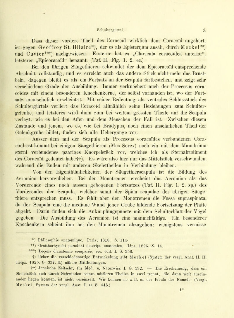 Dass dieser vordere Theil des Coracoid wirklich dem Coracoi'd angehört, ist gegen Geoffroy St. Hilaire*'), der es als Episternum ansah, durch Meckel**) und Cuvier***) nachgewiesen. Ersterer hat es „Clavicula coraco'idea anterior, letzterer „Epicoracoid benannt. (Taf. II. Fig. 1. 2. ec.) Bei den übrigen Säugethieren schwindet der dem Epicoracoid entsprechende Abschnitt vollständig, und es erreicht auch das andere Stück nicht mehr das Brust- bein, dagegen bleibt es als ein Fortsatz an der Scapula fortbestehen, und zeigt sehr verschiedene Grade der Ausbildung. Immer verknöchert auch der Processus cora- co'ides mit einem besonderen Knochenkerne, der selbst vorhanden ist, wo- der Fort- satz unansehnlich erscheintf). Mit seiner Bedeutung als ventrales Schlussstück des Schultergürtels verliert das Coracoi'd allmählich seine Beziehungen zum Schulter- gelenke, und letzteres wird dann zum bei weitem grössten Theile auf die Scapula verlegt, wie es bei den Affen und dem Menschen der Fall ist. Zwischen diesem Zustande und jenem, wo es, wie bei Bradypus, noch einen ansehnlichen Theil der Gelenkgrube bildet, finden sich alle Uebergänge vor. Ausser dem mit der Scapula als Processus coraco'ides verbundenen Cora- co'idrest kommt bei einigen Säugethieren (Mus Sorex) noch ein mit dem Manubrium sterni verbundenes paariges Knorpelstück vor, welches ich als Sternalrudiment des Coracoid gedeutet habeff). Es wäre also hier nur das Mittelstück verschwunden, während die landen mit anderen Skelettheilen in Verbindung bleiben. Von den P^igenthümlichkeiten der Säugethierscapula ist die Bildung des Acromion hervorzuheben. Bei den Monotremen erscheint das Acromion als das Vorderende eines nach aussen gebogenen Fortsatzes (Taf. II. Fig. 1. 2. sp.) des Vorderendes der Scapula, welcher somit der Spina scapulae der übrigen Säuge- thiere entsprechen muss. Es fehlt aber den Monotremen die Fossa supraspinata, da der Scapula eine die mediane Wand jener Grube bildende Fortsetzung der Platte abgeht. Darin finden sich die Anknüpfungspuncte mit dem Schulterblatt der Vögel gegeben. Die Ausbildung des Acromion ist eine mannichfaltige. Ein besonderer Knochenkern scheint ihm bei den Monotremen abzugehen; wenigstens vermisse *) Philosophie anatomique. Paris, 1818. S. 114- **) Ornithorhyuchi paradoxi descript. anatomica. Lips. 182G. S. 14. ***) Le<;ons d'anatomie conipare'e, sec. edit. I. S. 356. t) lieber die verschiedenartige Entwickelung gibt Meckel (System der vergl. Anat. II. II. Leipz. 1825. S. 337. ff.) nähere Mittheilungen. ff) Jenaische Zeitschr. für Med. u. Naturwiss. I. S. 192. — Die Erscheinung, dass ein Skeletstück sich durch Schwinden seines mittleren Theiles in zwei trennt, die dann weit ausein- ander liegen können, ist nicht vereinzelt. Wir kennen sie z. B. an der Fibula der Kamele. (Vergl. Meckel, System der vergl. Anat. I. II. S. 445.) 1*