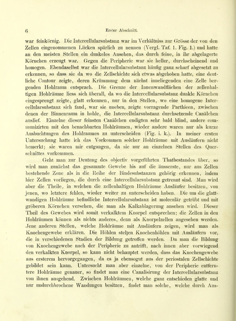 war feinkörnig. Die Intercellularsubstanz war im Verhältniss zur Grösse der von den Zellen eingenommenen Lücken spärlich zu nennen (Vergl. Taf. 1. Fig. 1.) und hatte an den meisten Stellen ein dunkeles Ansehen, das durch feine, in ihr abgelagerte Körnchen erzeugt war. Gegen die Peripherie war sie heller, durchscheinend und homogen. Ebendaselbst war die Intercellularsubstanz häutig ganz scharf abgesetzt zu erkennen, so dass sie da wo die Zellschichte sich etwas abgehoben hatte, eine deut- liche Contour zeigte, deren Krümmung dem nächst inneliegenden eine Zelle ber- genden Hohlraum entsprach. Die Grenze der Innenwandflächen der zellenhal- tigen Hohlräume Hess sich überall, da wo die Intercellularsubstanz dunkle Körnchen eingesprengt zeigte, glatt erkennen, nur in den Stellen, wo eine homogene Inter- cellularsubstanz sich fand, war sie uneben, zeigte vorragende Parthieen, zwischen denen der Binnenraum in hohle, die Intercellularsubstanz durchsetzende Canälchen auslief. Einzelne dieser feinsten Canälchen endigten sehr bald blind, andere com- munizirten mit den benachbarten Hohlräumen, wieder andere waren nur als kurze Ausbuchtungen des Hohlraumes zu unterscheiden (Fig. i. k.). In meiner ersten Untersuchung hatte ich das Vorkommen solcher Hohlräume mit Ausläufern nicht bemerkt; sie waren mir entgangen, da sie nur an einzelnen Stellen des Quer- schnittes vorkommen. Geht man zur Deutung des objectiv vorgeführten Thatbestandes über, so wird man zunächst das gesammte Gewebe bis auf die äusserste, nur aus Zellen bestehende Zone als in die Reihe der Bindesubstanzen gehörig erkennen, indem hier Zellen vorliegen, die durch eine Intercellularsubstanz getrennt sind. Man wird aber die Theile, in welchen die zellenhaltigen Hohlräume Ausläufer besitzen, von jenen, wo letztere fehlen, wieder weiter zu unterscheiden haben. Die um die glatt- wandigen Hohlräume befindliche Intercellularsubstanz ist moleculär getrübt und mit gröberen Körnchen versehen, die man als Kalkablagerung ansehen wird. Dieser Theil des Gewebes wird somit verkalktem Knorpel entsprechen; die Zellen in den Hohlräumen können als nichts anderes, denn als Knorpelzellen angesehen werden. Jene anderen Stellen, welche Hohlräume mit Ausläufern zeigen, wird man als Knochengewebe erklären. Die Höhlen stehen Knochenhöhlen mit Ausläufern vor, die in verschiedenen Stadien der Bildung getroffen werden. Da man die Bildung von Knochengewebe nach der Peripherie zu antrifft, nach innen aber vorwiegend den verkalkten Knorpel, so kann nicht behauptet werden, dass das Knochengewebe aus ersterem hervorgegangen, da es ja ebensogut aus der periostalen Zellschichte gebildet sein kann. Untersucht man aber einzelne, von der Peripherie entfern- tere Hohlräume genauer, so findet man eine Canalisirung der Intercellularsubstanz von ihnen ausgehend. Zwischen Hohlräumen, welche ganz entschieden glatte und nur undurchbrochene Wandungen besitzen, findet man solche, welche durch Aus-