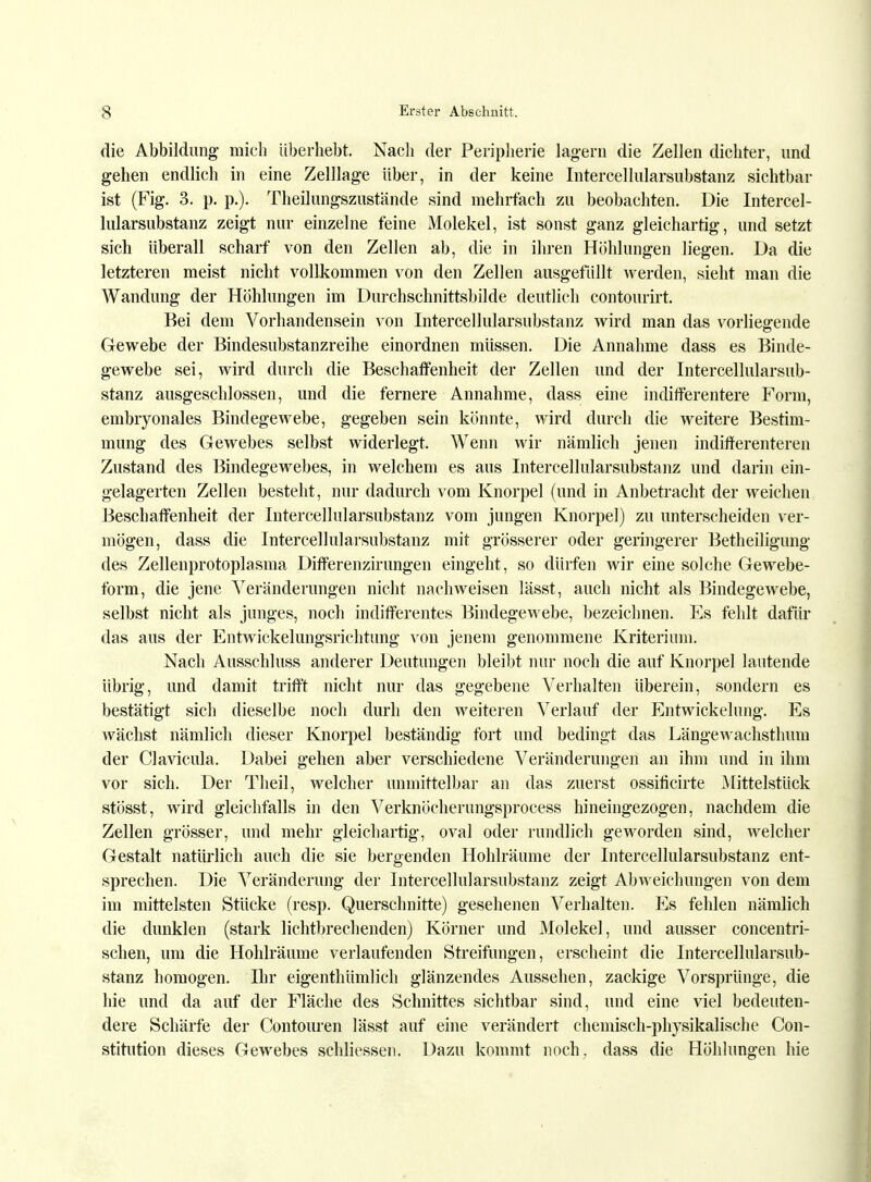 die Abbildung mich überhebt. Nach der Peripherie lagern die Zellen dichter, und gehen endlich in eine Zelllage Uber, in der keine Intercellularsubstanz sichtbar ist (Fig. 3. p. p.). Theilungszustände sind mehrfach zu beobachten. Die Intercel- lularsubstanz zeigt nur einzelne feine Molekel, ist sonst ganz gleichartig, und setzt sich überall scharf von den Zellen ab, die in ihren Höhlungen liegen. Da die letzteren meist nicht vollkommen von den Zellen ausgefüllt werden, sieht man die Wandung der Höhlungen im Durchschnittsbilde deutlich contourirt. Bei dem Vorhandensein von Intercellularsubstanz wird man das vorliegende Gewebe der Bindesubstanzreihe einordnen müssen. Die Annahme dass es Binde- gewebe sei, wird durch die Beschaffenheit der Zellen und der Intercellularsub- stanz ausgeschlossen, und die fernere Annahme, dass eine indifferentere Form, embryonales Bindegewebe, gegeben sein könnte, wird durch die weitere Bestim- mung des Gewebes selbst widerlegt. Wenn wir nämlich jenen indifferenteren Zustand des Bindegewebes, in welchem es aus Intercellularsubstanz und darin ein- gelagerten Zellen besteht, nur dadurch vom Knorpel (und in Anbetracht der weichen Beschaffenheit der Intercellularsubstanz vom jungen Knorpel) zu unterscheiden ver- mögen, dass die Intercellularsubstanz mit grösserer oder geringerer Betheiligung des Zellenprotoplasma Differenzirungen eingeht, so dürfen wir eine solche Gewebe- form, die jene Veränderungen nicht nachweisen lässt, auch nicht als Bindegewebe, selbst nicht als junges, noch indifferentes Bindegewebe, bezeichnen. Es fehlt dafür das aus der Entwickelungsrichtung von jenem genommene Kriterium. Nach Ausschluss anderer Deutungen bleibt nur noch die auf Knorpel lautende übrig, und damit trifft nicht nur das gegebene Verhalten überein, sondern es bestätigt sich dieselbe noch durh den weiteren Verlauf der Entwickelung. Es wächst nämlich dieser Knorpel beständig fort und bedingt das Längewachsthum der Clavicula. Dabei gehen aber verschiedene Veränderungen an ihm und in ihm vor sich. Der Theil, welcher unmittelbar an das zuerst ossificirte Mittelstück stösst, wird gleichfalls in den Verknöcherungsprocess hineingezogen, nachdem die Zellen grösser, und mehr gleichartig, oval oder rundlich geworden sind, welcher Gestalt natürlich auch die sie bergenden Hohlräume der Intercellularsubstanz ent- sprechen. Die Veränderung der Intercellularsubstanz zeigt Abweichungen von dem im mittelsten Stücke (resp. Querschnitte) gesehenen Verhalten. Es fehlen nämlich die dunklen (stark lichtbrechenden) Körner und Molekel, und ausser concentri- schen, um die Hohlräume verlaufenden Streifungen, erscheint die Intercellularsub- stanz homogen. Ihr eigenthümlich glänzendes Aussehen, zackige Vorsprünge, die hie und da auf der Fläche des Schnittes sichtbar sind, und eine viel bedeuten- dere Schärfe der Contouren lässt auf eine verändert chemisch-physikalische Con- stitution dieses Gewebes schliessen. Dazu kommt noch, dass die Höhlungen hie