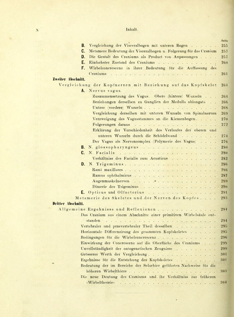 Seite B. Vergleichung der Visceralbogen mit unteren Bogen 255 C. Metamere Bedeutung der Visceralbogen u. Folgerung für das Cranium 257 D. Die Gestalt, des Craniums als Product von Anpassungen .... 257 E. Einfachster Zustand des Craniums 2t»0 F. Wirbelconcrescenz in ihrer Bedeutung für die Auffassung des Craniums . . .- 261 Zweiter Abschnitt. Vergleichung der Kopf nerven mit Beziehung auf das Kopfskelet 264 A. Nervus vagus. Zusammensetzung des Vagus. Obere (hintere) Wurzeln . . . 264 Beziehungen derselben zu Ganglien der Medulla oblongata . . 200 Untere (vordere) Wurzeln 2(18 Vergleichung derselben mit unteren Wurzeln von Spinalnerven 209 Verzweigung des Vagusstammes an die Kiemenbogen 270 Folgerungen daraus 272 Erklärung der Verschiedenheit des Verlaufes der oberen und unteren Wurzeln durch die Schädel wand 274 Der Vagus als Nervencomplex (Polymerie des Vagus) .... 270 B. N. glossopharyngeus 280 C. N. Facialis 280] Verhältniss des Facialis zum Acusticus 282 D. N. Trigeminus 2811 Rami maxillares 28(i Raraus ophthalmicus 287 Augenmuskelnerven ■ 289 Dimerie des Trigeminus 29(1 E. Opticus und Olfaktorius 291 Metamerie des Ske 1 etes und der Nerven des Kopfes . . . . 293 Dritter Abschnitt. Allgemeine Ergebnisse und Reflexionen 294 Das Cranium aus einem Abschnitte einer primitiven Wirbelsäule ent- standen 299 Vertebraler und praevertebraler Theil desselben 295 Horizontale Differenzirung des gesammten Koplskeletes 295 Bedingungen für die Wirbelconcrescenz 296 Einwirkung der Concrescenz auf die Oberfläche des Craniums . . . 298 Unvollständigkeit der ontogenetischen Zeugnisse 299 Grösserer Werth der Vergleichung 301 Ergebnisse für die Entstehung des Kopfskeletes 301 Bedeutung der im Bereiche der Selachier geführten Nachweise für die höheren Wirbelthiere 303 Die neue Deutung des Craniums und ihr Verhältniss zur früheren »Wirbeltheorie« 304
