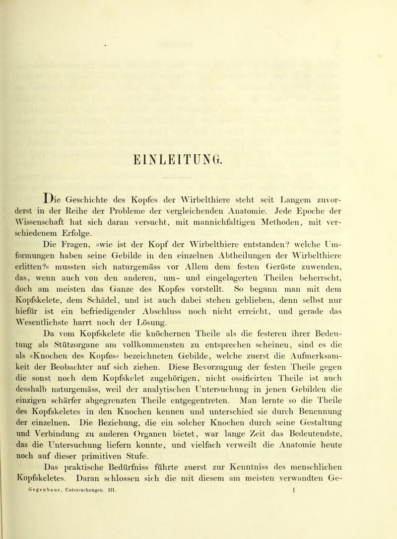 EINLEITUNG. D ie Geschichte des Kopfes der Wirbelthiere steht seit Langem zuvor- derst in der Reihe der Probleme der vergleichenden Anatomie. Jede Epoche der Wissenschaft hat sich daran versucht, mit mannichfaltigen Methoden, mit ver- schiedenem Erfolge. Die Fragen, »wie ist der Kopf der Wirbelthiere entstanden? welche Um- formungen haben seine Gebilde in den einzelnen Abtheilungen der Wirbelthiere erlitten?« mussten sich naturgemäss vor Allem dem festen Gerüste zuwenden, das, wenn auch von den anderen, um- und eingelagerten Theilen beherrscht, doch am meisten das Ganze des Kopfes vorstellt. So begann man mit dem Kopfskelete, dem Schädel, und ist auch dabei stehen geblieben, denn selbst nur hiefür ist ein befriedigender Abschluss noch nicht erreicht, und gerade das Wesentlichste harrt noch der Lösung. Da vom Kopfskelete die knöchernen Theile als die festeren ihrer Bedeu- tung als Stützorgane am vollkommensten zu entsprechen scheinen, sind es die als »Knochen des Kopfes« bezeichneten Gebilde, welche zuerst die Aufmerksam- keit der Beobachter auf sich ziehen. Diese Bevorzugung der festen Theile gegen die sonst noch dem Kopfskelet zugehörigen, nicht ossificirten Theile ist auch desshalb naturgemäss, weil der analytischen Untersuchung in jenen Gebilden die einzigen schärfer abgegrenzten Theile entgegentreten. Man lernte so die Theile des Kopfskeletes in den Knochen kennen und unterschied sie durch Benennung der einzelnen. Die Beziehung, die ein solcher Knochen durch seine Gestaltung und Verbindung zu anderen Organen bietet, war lange Zeit das Bedeutendste, das die Untersuchung liefern konnte, und vielfach verweilt die Anatomie heute noch auf dieser primitiven Stufe. Das praktische Bedürfniss führte zuerst zur Kenntniss des menschlichen Kopfskeletes. Daran schlössen sich die mit diesem am meisten verwandten Ge-