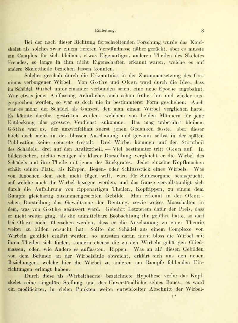 Bei der nach dieser Richtung fortschreitenden Forschung wurde das Kopf- skelet als solches zwar einem tieferen Verständnisse näher gerückt, aher es musste ein Complex für sich bleiben, etwas Eigenartiges, anderen Theilen des Skeletes Fremdes, so lange in ihm nicht Eigenschaften erkannt waren, welche es auf andere Skelettheile beziehen lassen konnten. Solches geschah durch die Erkenntniss in der Zusammensetzung des Cra- niums verborgener Wirbel. Von Göthe und Oken ward durch die Idee, dass im Schädel Wirbel unter einander verbunden seien, eine neue Epoche angebahnt. War etwas jener Auffassung Aehnliches auch schon früher hin und wieder aus- gesprochen worden, so war es doch nie in bestimmterer Form geschehen. Auch war es mehr der Schädel als Ganzes, den man einem Wirbel verglichen hatte. Es könnte darüber gestritten werden, welchem von beiden Männern für jene Entdeckung das grössere. Verdienst zukomme. Das mag unberührt bleiben. Göthe war es, der unzweifelhaft zuerst jenen Gedanken fasste, aber dieser blieb doch mehr in der blossen Anschauung und gewann selbst in der späten Publication keine concrete Gestalt. Drei Wirbel kommen auf den Stirntheil des Schädels, drei auf den Antlitztheil.— Viel bestimmter tritt Oken auf. In bilderreicher, nichts weniger als klarer Darstellung vergleicht er die Wirbel des Schädels und ihre Theile mit jenen des Rückgrates. Jeder einzelne Kopfknochen erhält seinen Platz, als Körper, Bogen- oder Schlussstück eines Wirbels. Was von Knochen dem sich nicht fügen will, wird für Sinnesorgane beansprucht, auf welche auch die Wirbel bezogen werden, und das Ganze vervollständigt sich durch die Aufführung von rippenartigen Theilen, Kopfrippen, zu einem dem Rumpfe gleichartig zusammengesetzten Gebilde. Man erkennt in der Oken'- schen Darstellung das Gewaltsame der Deutung, sowie weises Maasshalten in dem, was von Göthe geäussert ward. Gebührt Eetzterem dafür der Preis, dass er nicht weiter ging, als die unmittelbare Beobachtung ihn geführt hatte, so darf bei Oken nicht übersehen werden, dass er die Anschauung zu einer Theorie weiter zu bilden versucht hat. Sollte der Schädel aus einem Complexe von Wirbeln gebildet erklärt werden, so mussten daran nicht bloss die Wirbel mit ihren Theilen sich finden, sondern ebenso die zu den Wirbeln gehörigen Glied- massen, oder, wie Andere es auffassten, Rippen. AVas an all' diesen Gebilden von dem Befunde an der Wirbelsäule abweicht, erklärt sich aus den neuen Beziehungen, welche hier die Wirbel zu anderen am Rumpfe fehlenden Ein- richtungen erlangt haben. Durch diese als »Wirbeltheorie« bezeichnete Hypothese verlor das Kopf- skelet seine singuläre Stellung und das Unverständliche seines Baues, es ward ein modificirter, in vielen Punkten weiter entwickelter Abschnitt der Wirbel- 1*
