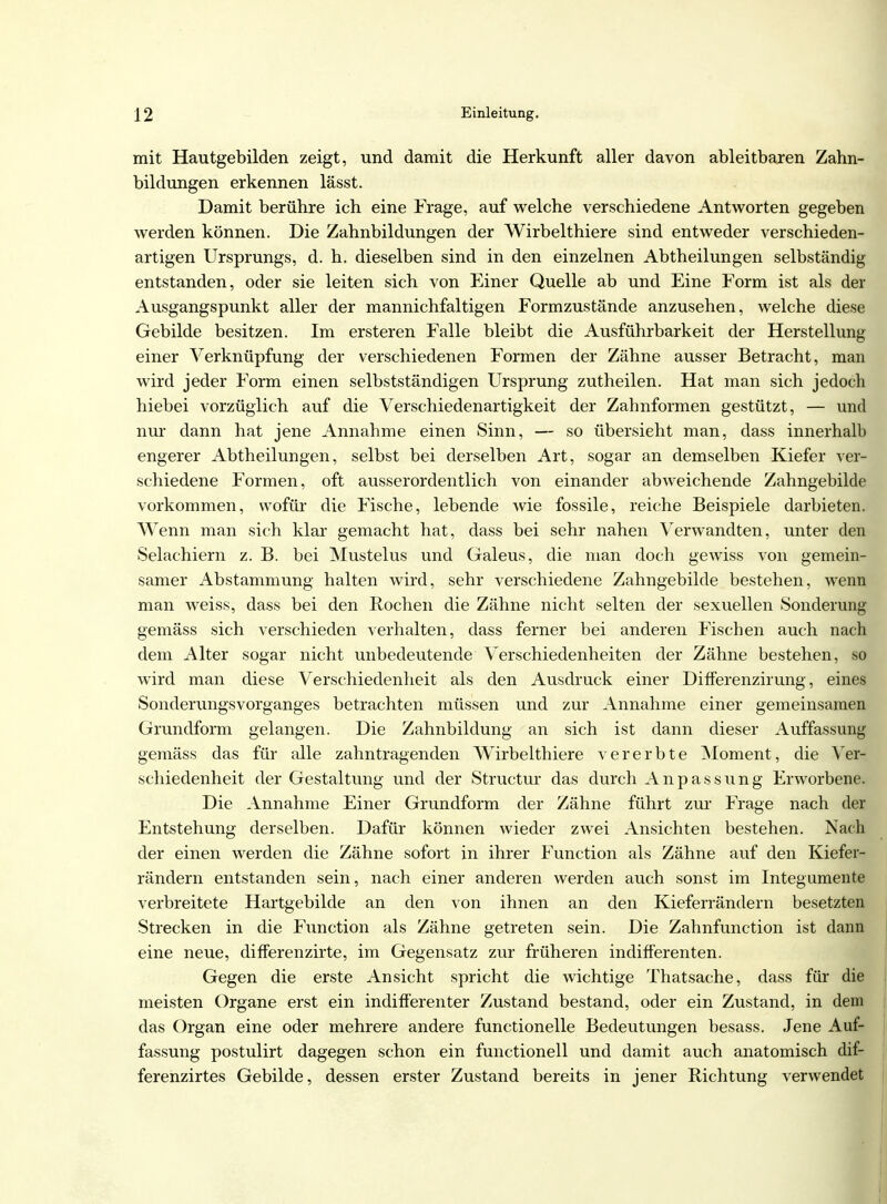 mit Hautgebilden zeigt, und damit die Herkunft aller davon ableitbaren Zahn- bildungen erkennen lässt. Damit berühre ich eine Frage, auf welche verschiedene Antworten gegeben werden können. Die Zahnbildungen der Wirbelthiere sind entweder verschieden- artigen Ursprungs, d. h. dieselben sind in den einzelnen Abtheilungen selbständig entstanden, oder sie leiten sich von Einer Quelle ab und Eine Form ist als der Ausgangspunkt aller der mannichfaltigen Formzustände anzusehen, welche diese Gebilde besitzen. Im ersteren Falle bleibt die Ausführbarkeit der Herstellung einer Verknüpfung der verschiedenen Formen der Zähne ausser Betracht, man wird jeder Form einen selbstständigen Ursprung zutheilen. Hat man sich jedoch hiebei vorzüglich auf die Verschiedenartigkeit der Zahnformen gestützt, — und nur dann hat jene Annahme einen Sinn, — so übersieht man, dass innerhalb engerer Abtheilungen, selbst bei derselben Art, sogar an demselben Kiefer ver- schiedene Formen, oft ausserordentlich von einander abweichende Zahngebilde vorkommen, wofür die Fische, lebende wie fossile, reiche Beispiele darbieten. Wenn man sich klar gemacht hat, dass bei sehr nahen Verwandten, unter den Selachiern z. B. bei Mustelus und Galeus, die man doch gewiss von gemein- samer Abstammung halten wird, sehr verschiedene Zahngebilde bestehen, wenn man weiss, dass bei den Rochen die Zähne nicht selten der sexuellen Sonderung gemäss sich verschieden verhalten, dass ferner bei anderen Fischen auch nach dem Alter sogar nicht unbedeutende Verschiedenheiten der Zähne bestehen, so wird man diese Verschiedenheit als den Ausdruck einer Differenzirung, eines Sonderungsvorganges betrachten müssen und zur Annahme einer gemeinsamen Grundform gelangen. Die Zahnbildung an sich ist dann dieser Auffassung gemäss das für alle zahntragenden Wirbelthiere vererbte Moment, die Ver- schiedenheit der Gestaltung und der Structur das durch Anpassung Erworbene. Die Annahme Einer Grundform der Zähne führt zur Frage nach der Entstehung derselben. Dafür können wieder zwei Ansichten bestehen. Nach der einen werden die Zähne sofort in ihrer Function als Zähne auf den Kiefer- rändern entstanden sein, nach einer anderen werden auch sonst im Integumente verbreitete Hartgebilde an den von ihnen an den Kieferrändern besetzten Strecken in die Function als Zähne getreten sein. Die Zahnfunction ist dann eine neue, differenzirte, im Gegensatz zur früheren indifferenten. Gegen die erste Ansicht spricht die wichtige Thatsache, dass für die meisten Organe erst ein indifferenter Zustand bestand, oder ein Zustand, in dem das Organ eine oder mehrere andere functionelle Bedeutungen besass. Jene Auf- fassung postulirt dagegen schon ein functionell und damit auch anatomisch dif- ferenzirtes Gebilde, dessen erster Zustand bereits in jener Richtung verwendet