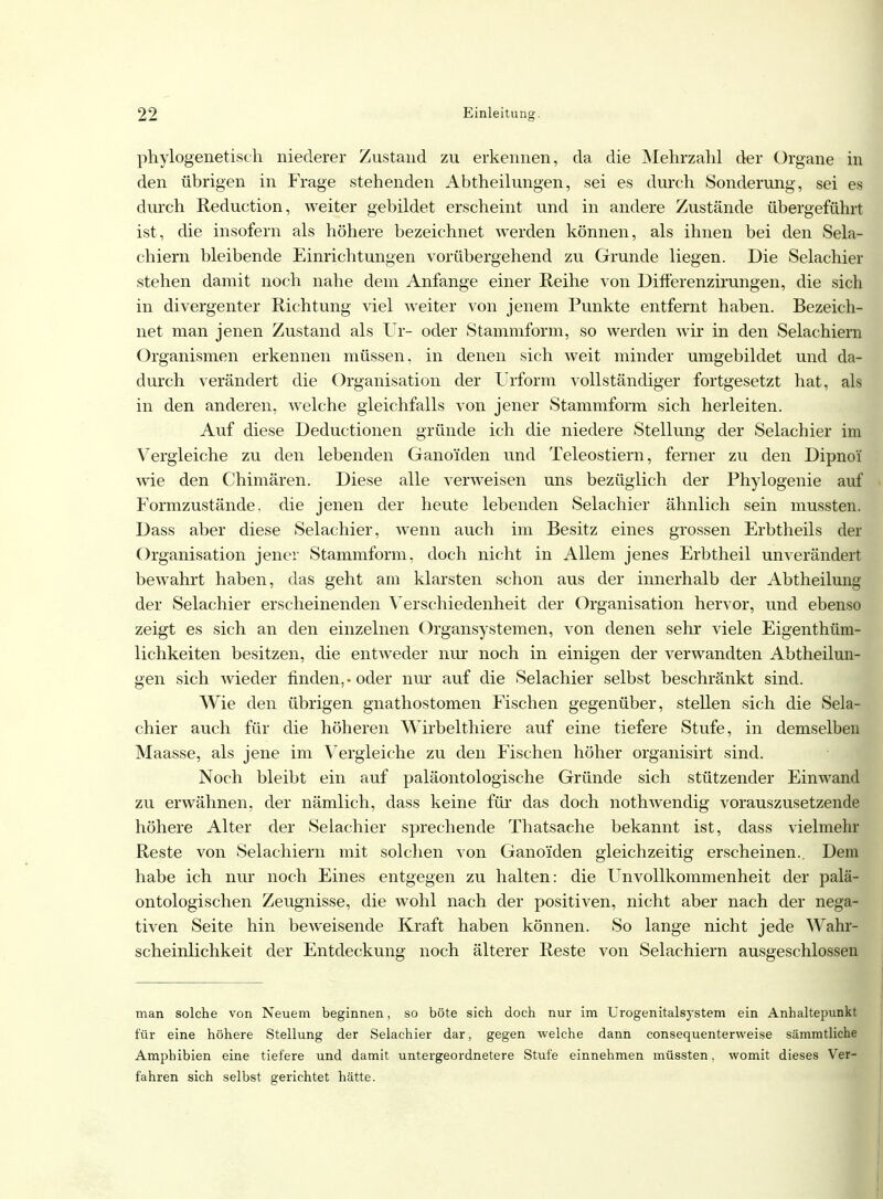 phylogenetisch niederer Zustand zu erkennen, da die Mehrzahl der Organe in den übrigen in Frage stehenden Abtheilungen, sei es durch Sonderung, sei es durch Reduction, weiter gebildet erscheint und in andere Zustände übergeführt ist, die insofern als höhere bezeichnet werden können, als ihnen bei den Sela- chiern bleibende Einrichtungen vorübergehend zu Grunde liegen. Die Selachier stehen damit noch nahe dem Anfange einer Reihe von Differenzirungen, die sich in divergenter Richtung viel weiter von jenem Punkte entfernt haben. Bezeich- net man jenen Zustand als Ur- oder Stammform, so werden wir in den Selachiern Organismen erkennen müssen, in denen sich weit minder umgebildet und da- durch verändert die Organisation der Urform vollständiger fortgesetzt hat, als in den anderen, welche gleichfalls von jener Stammform sich herleiten. Auf diese Deductionen gründe ich die niedere Stellung der Selachier im Vergleiche zu den lebenden Ganoi'den und Teleostiern, ferner zu den Dipno'i wie den Chimären. Diese alle verweisen uns bezüglich der Phylogenie auf Formzustände, die jenen der heute lebenden Selachier ähnlich sein mussten. Dass aber diese Selachier, wenn auch im Besitz eines grossen Erbtheils der Organisation jener Stammform, doch nicht in Allem jenes Erbtheil unverändert bewahrt haben, das geht am klarsten schon aus der innerhalb der Abtheilung der Selachier erscheinenden Verschiedenheit der Organisation hervor, und ebenso zeigt es sich an den einzelnen Organsystemen, von denen sehr viele Eigenthüm- lichkeiten besitzen, die entweder nur noch in einigen der verwandten Abtheilun- gen sich Avieder finden, • oder nur auf die Selachier selbst beschränkt sind. Wie den übrigen gnathostomen Fischen gegenüber, stellen sich die Sela- chier auch für die höheren Wirbelthiere auf eine tiefere Stufe, in demselben Maasse, als jene im Vergleiche zu den Fischen höher organisirt sind. Noch bleibt ein auf paläontologische Gründe sich stützender Einwand zu erwähnen, der nämlich, dass keine für das doch nothwendig vorauszusetzende höhere Alter der Selachier sprechende Thatsache bekannt ist, dass vielmehr Reste von Selachiern mit solchen von Ganoiden gleichzeitig erscheinen.. Dem habe ich nur noch Eines entgegen zu halten: die UnVollkommenheit der palä- ontologischen Zeugnisse, die wohl nach der positiven, nicht aber nach der nega- tiven Seite hin beweisende Kraft haben können. So lange nicht jede Wahr- scheinlichkeit der Entdeckung noch älterer Reste von Selachiern ausgeschlossen man solche von Neuem beginnen, so böte sich doch nur im Urogenitalsystem ein Anhaltepunkt für eine höhere Stellung der Selachier dar, gegen welche dann consequenterweise sämmtliche Amphibien eine tiefere und damit untergeordnetere Stufe einnehmen müssten, womit dieses Ver- fahren sich selbst gerichtet hätte.
