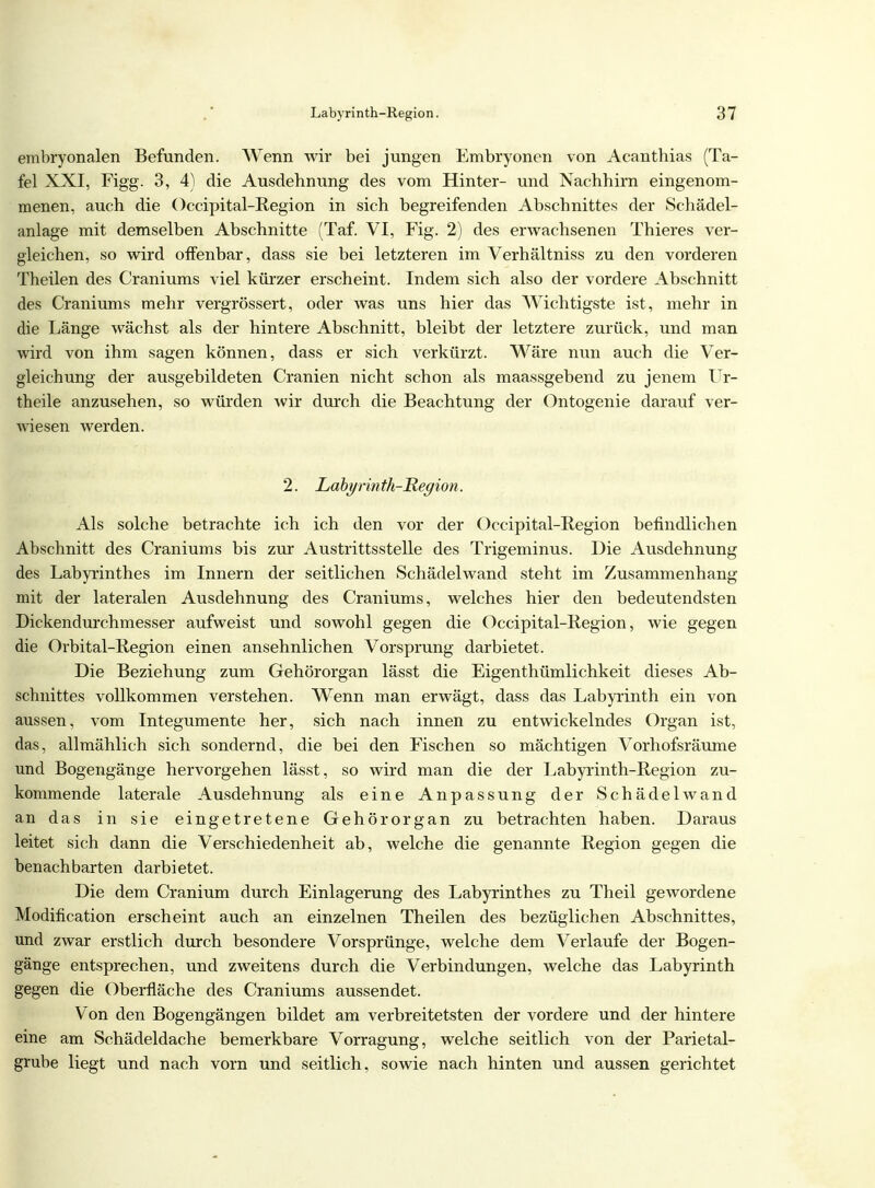 embryonalen Befunden. Wenn wir bei jungen Embryonen von Acanthias (Ta- fel XXI, Figg. 3, 4) die Ausdehnung des vom Hinter- und Nachhirn eingenom- menen, auch die Occipital-Region in sich begreifenden Abschnittes der Schädel- anlage mit demselben Abschnitte (Taf. VI, Fig. 2) des erwachsenen Thieres ver- gleichen, so wird offenbar, dass sie bei letzteren im Verhältniss zu den vorderen Theilen des Craniums viel kürzer erscheint. Indem sich also der vordere Abschnitt des Craniums mehr vergrössert, oder was uns hier das Wichtigste ist, mehr in die Länge wächst als der hintere Abschnitt, bleibt der letztere zurück, und man wird von ihm sagen können, dass er sich verkürzt. Wäre nun auch die Ver- gleichung der ausgebildeten Cranien nicht schon als maassgebend zu jenem Ur- theile anzusehen, so würden wir durch die Beachtung der Ontogenie darauf ver- wiesen werden. 2. Labyrinth-Region. Als solche betrachte ich ich den vor der Occipital-Region befindlichen Abschnitt des Craniums bis zur Austrittsstelle des Trigeminus. Die Ausdehnung des Labyrinthes im Innern der seitlichen Schädelwand steht im Zusammenhang mit der lateralen Ausdehnung des Craniums, welches hier den bedeutendsten Dickendurchmesser aufweist und sowohl gegen die Occipital-Region, wie gegen die Orbital-Region einen ansehnlichen Vorsprung darbietet. Die Beziehung zum Gehörorgan lässt die Eigenthümlichkeit dieses Ab- schnittes vollkommen verstehen. Wenn man erwägt, dass das Labyrinth ein von aussen, vom Integumente her, sich nach innen zu entwickelndes Organ ist, das, allmählich sich sondernd, die bei den Fischen so mächtigen Vorhofsräume und Bogengänge hervorgehen lässt, so wird man die der Labyrinth-Region zu- kommende laterale Ausdehnung als eine Anpassung der Schädel wand an das in sie eingetretene Gehörorgan zu betrachten haben. Daraus leitet sich dann die Verschiedenheit ab, welche die genannte Region gegen die benachbarten darbietet. Die dem Cranium durch Einlagerung des Labyrinthes zu Theil gewordene Modification erscheint auch an einzelnen Theilen des bezüglichen Abschnittes, und zwar erstlich durch besondere Vorsprünge, welche dem Verlaufe der Bogen- gänge entsprechen, und zweitens durch die Verbindungen, welche das Labyrinth gegen die Oberfläche des Craniums aussendet. Von den Bogengängen bildet am verbreitetsten der vordere und der hintere eine am Schädeldache bemerkbare Vorragung, welche seitlich von der Parietal- grube liegt und nach vorn und seitlich, sowie nach hinten und aussen gerichtet