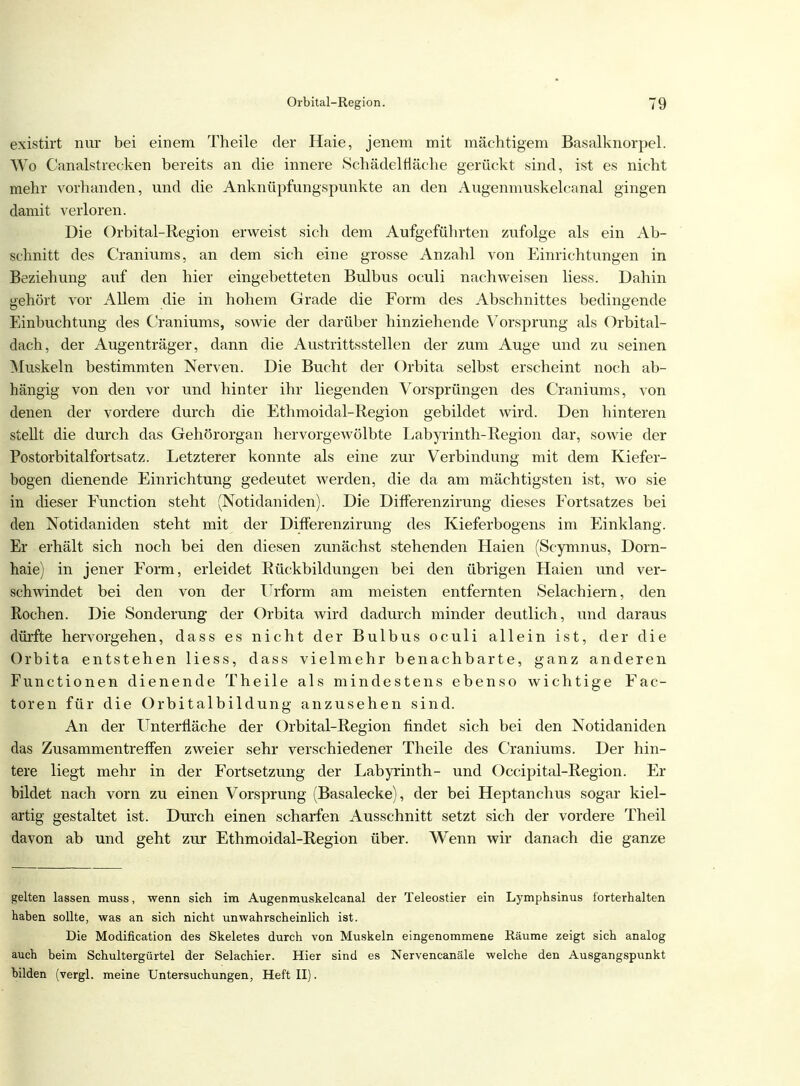 existirt nur bei einem Theile der Haie, jenem mit mächtigem Basalknorpel. Wo Canalstrecken bereits an die innere Schädelfläche gerückt sind, ist es nicht mehr vorhanden, und die Anknüpfungspunkte an den Augenmuskelcanal gingen damit verloren. Die Orbital-Region erweist sich dem Aufgeführten zufolge als ein Ab- schnitt des Craniums, an dem sich eine grosse Anzahl von Einrichtungen in Beziehung auf den hier eingebetteten Bulbus oculi nachweisen Hess. Dahin gehört vor Allem die in hohem Grade die Form des Abschnittes bedingende Einbuchtung des Craniums, sowie der darüber hinziehende Vorsprung' als Orbital- dach, der Augenträger, dann die Austrittsstellen der zum Auge und zu seinen Muskeln bestimmten Nerven. Die Bucht der Orbita selbst erscheint noch ab- hängig von den vor und hinter ihr liegenden Vorsprüngen des Craniums, von denen der vordere durch die Ethmoidal-Region gebildet wird. Den hinteren steht die durch das Gehörorgan hervorgewölbte Eabyrinth-Region dar, sowie der Postorbitalfortsatz. Letzterer konnte als eine zur Verbindung mit dem Kiefer- bogen dienende Einrichtung gedeutet werden, die da am mächtigsten ist, wo sie in dieser Function steht (Notidaniden). Die Differenzirung dieses Fortsatzes bei den Notidaniden steht mit der Differenzirung des Kieferbogens im Einklang. Er erhält sich noch bei den diesen zunächst stehenden Haien (Scymnus, Dorn- haie) in jener Form, erleidet Rückbildungen bei den übrigen Haien und ver- schwindet bei den von der Urform am meisten entfernten Selachiem, den Rochen. Die Sonderung der Orbita wird dadurch minder deutlich, und daraus dürfte hervorgehen, dass es nicht der Bulbus oculi allein ist, der die Orbita entstehen Hess, dass vielmehr benachbarte, ganz anderen Functionen dienende Theile als mindestens ebenso wichtige Fac- toren für die Orbitalbildung anzusehen sind. An der Unterfläche der Orbital-Region findet sich bei den Notidaniden das Zusammentreffen zweier sehr verschiedener Theile des Craniums. Der hin- tere liegt mehr in der Fortsetzung der Labyrinth- und Occipital-Region. Er bildet nach vorn zu einen Vorsprung (Basalecke), der bei Heptanchus sogar kiel- artig gestaltet ist. Durch einen scharfen Ausschnitt setzt sich der vordere Theil davon ab und geht zur Ethmoidal-Region über. Wenn wir danach die ganze gelten lassen muss, wenn sich im Augenmuskelcanal der Teleostier ein Lymphsinus l'orterhalten haben sollte, was an sich nicht unwahrscheinlich ist. Die Modification des Skeletes durch von Muskeln eingenommene Räume zeigt sich analog auch beim Schultergürtel der Selachier. Hier sind es Nervencanäle welche den Ausgangspunkt bilden (vergl. meine Untersuchungen, Heft II).