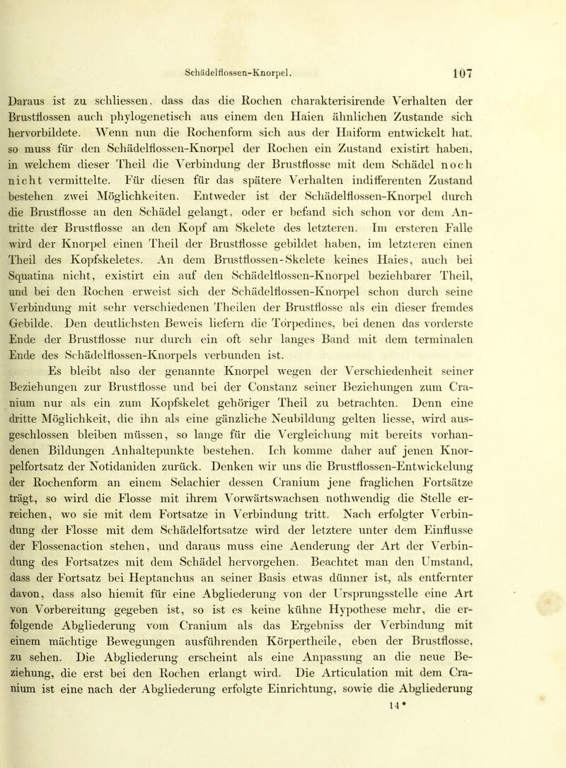 Daraus ist zu schliessen. dass das die Rochen charakterisirende Verhalten der Brustnossen auch phylogenetisch aus einem den Haien ähnlichen Zustande sich hervorbildete. Wenn nun die Rochenform sich aus der Haiform entwickelt hat, so muss für den Schädelfiossen-Knorpel der Rochen ein Zustand existirt haben, in welchem dieser Theil die Verbindung der Brustflosse mit dem Schädel noch nicht vermittelte. Für diesen für das spätere Verhalten indifferenten Zustand bestehen zwei Möglichkeiten. Entweder ist der Schädelflossen-Knorpel durch die Brustflosse an den Schädel gelangt, oder er befand sich schon vor dem An- tritte der Brustflosse an den Kopf am Skelete des letzteren. Im ersteren Falle wird der Knorpel einen Theil der Brustflosse gebildet haben, im letzteren einen Theil des Kopfskeletes. An dem Brustflossen-Skelete keines Haies, auch bei Squatina nicht, existirt ein auf den Schädelflossen-Knorpel beziehbarer Theil, und bei den Rochen erweist sich der Schädelnossen-Knorpel schon durch seine Verbindung mit sehr verschiedenen Theilen der Brustflosse als ein dieser fremdes Gebilde. Den deutlichsten Beweis liefern die Törpedines, bei denen das vorderste Ende der Brustflosse nur durch ein oft sehr langes Band mit dem terminalen Ende des Schädelflossen-Knorpels verbunden ist. Es bleibt also der genannte Knorpel wegen der Verschiedenheit seiner Beziehungen zur Brustflosse und bei der Constanz seiner Beziehungen zum Cra- nium nur als ein zum Kopfskelet gehöriger Theil zu betrachten. Denn eine dritte Möglichkeit, die ihn als eine gänzliche Neubildung gelten Hesse, wird aus- geschlossen bleiben müssen, so lange für die Vergleichung mit bereits vorhan- denen Bildungen Anhaltepunkte bestehen. Ich komme daher auf jenen Knor- pelfortsatz der Notidaniden zurück. Denken wir uns die Brustflossen-Entwickelung der Rochenform an einem Selachier dessen Cranium jene fraglichen Fortsätze trägt, so wird die Flosse mit ihrem Vorwärtswachsen nothwendig die Stelle er- reichen, wo sie mit dem Fortsatze in Verbindung tritt. Nach erfolgter Verbin- dung der Flosse mit dem Schädelfortsatze wird der letztere unter dem Einflüsse der Flossenaction stehen, und daraus muss eine Aenderung der Art der Verbin- dung des Fortsatzes mit dem Schädel hervorgehen. Beachtet man den Umstand, dass der Fortsatz bei Heptanchus an seiner Basis etwas dünner ist, als entfernter davon, dass also hiemit für eine Abgliederung von der Ursprungsstelle eine Art von Vorbereitung gegeben ist, so ist es keine kühne Hypothese mehr, die er- folgende Abgliederung vom Cranium als das Ergebniss der Verbindung mit einem mächtige Bewegungen ausführenden Körpertheile, eben der Brustflosse, zu sehen. Die Abgliederung erscheint als eine Anpassung an die neue Be- ziehung, die erst bei den Rochen erlangt wird. Die Articulation mit dem Cra- nium ist eine nach der Abgliederung erfolgte Einrichtung, sowie die Abgliederung 14*