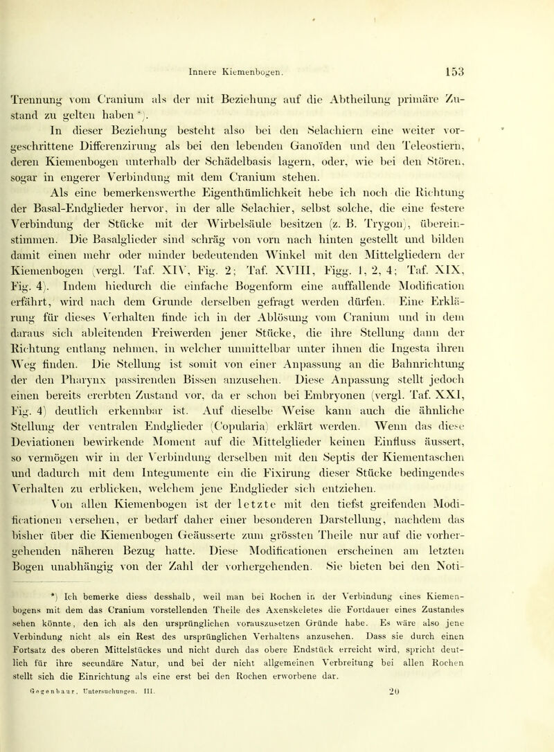 I Innere Kiemenbogen. 153 Trennung vom Cranium als der mit Beziehung- auf die Abtheilung primäre Zu- stand zu gelten haben*}. In dieser Beziehung besteht also bei den Selachiern eine weiter vor- geschrittene Differenzirung als bei den lebenden Gano'iden und den Teleöstierh, deren Kiemenbogen unterhalb der Schädelbasis lagern, oder, wie bei den Stören, sogar in engerer Verbindung mit dem Cranium stehen. Als eine bemerkenswerthe Eigenthümlichkeit hebe ich noch die Richtung der Basal-Endglieder hervor, in der alle Selachier, selbst solche, die eine festere Verbindung der Stücke mit der Wirbelsäule besitzen (z. B. Trygon), überein- stimmen. Die Basalglieder sind schräg von vorn nach hinten gestellt und bilden damit einen mehr oder minder bedeutenden Winkel mit den Mittelgliedern der Kiemenbogen (vergl. Taf. XIV, Fig. 2; Taf. XVIII, Figg. 1,2,4; Taf. XIX, Fig. 4). Indem hiedurch die einfache Bogenform eine auffallende Modihcation erfährt, wird nach dem Grunde derselben gefragt werden dürfen. Eine Erklä- rung für dieses Verhalten finde ich in der Ablösung vom Cranium und in dem daraus sich ableitenden Freiwerden jener Stücke, die ihre Stellung dann der Richtung entlang nehmen, in welcher unmittelbar unter ihnen die Ingesta ihren Weg finden. Die Stellung ist somit von einer Anpassung an die Bahnrichtung der den Pharynx passirenden Bissen anzusehen. Diese Anpassung stellt jedoch einen bereits ererbten Zustand vor, da er schon bei Embryonen (vergl. Taf. XXI, Fig. 4) deutlich erkennbar ist. Auf dieselbe Weise kann auch die ähnliche Stellung der ventralen Endglieder (Copularia) erklärt werden. Wenn das diese Deviationen bewirkende Moment auf die Mittelglieder keinen EinÜuss äussert, so vermögen wir in der Verbindung derselben mit den Septis der Kiementaschen und dadurch mit dem Integumente ein die Fixirung dieser Stücke bedingendes Verhalten zu erblicken, welchem jene Endglieder sich entziehen. Von allen Kiemenbogen ist der letzte mit den tiefst greifenden Modi- ficationen versehen, er bedarf daher einer besonderen Darstellung, nachdem das bisher über die Kiemenbogen Geäusserte zum grössten Theile nur auf die vorher- gehenden näheren Bezug hatte. Diese Modifikationen erscheinen am letzten Bogen unabhängig von der Zahl der vorhergehenden. Sie bieten bei den Noti- *') Ich bemerke dies« desshalb, weil man bei Kochen in der Verbindung eines Kiemen- bcgens mit dem das Cranium vorstellenden Theile des Axenskeletes die Fortdauer eines Zustandet* sehen könnte, den ich als den ursprünglichen vorauszusetzen Gründe habe. Es wäre also jene Verbindung nicht als ein Rest des ursprünglichen Verhaltens anzusehen. Dass sie durch einen Fortsatz des oberen Mittelstückes und nicht durch das obere Endstück erreicht wird, spricht deut- lich für ihre secundäre Natur, und bei der nicht allgemeinen Verbreitung bei allen Rochen stellt sich die Einrichtung als eine erst bei den Rochen erworbene dar. Gegenbaur, Untersuchungen. III. 20