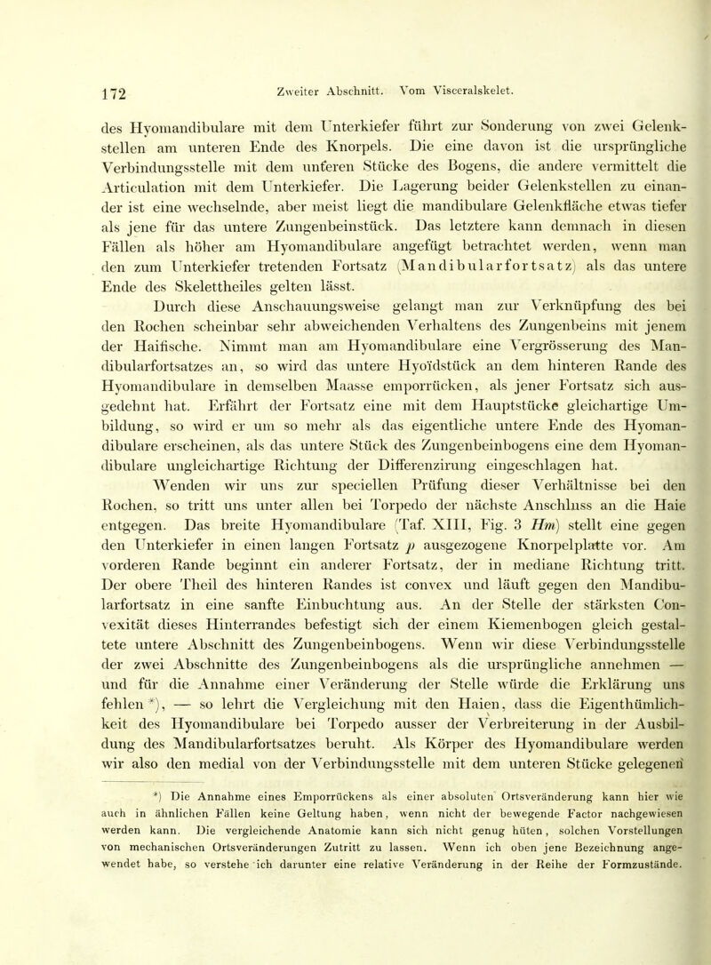 des Hyomandibulare mit dem Unterkiefer führt zur Sonderung von zwei Gelenk- stellen am unteren Ende des Knorpels. Die eine davon ist die ursprüngliche Verbindungsstelle mit dem unteren Stücke des Bogens, die andere vermittelt die Articulation mit dem Unterkiefer. Die Lagerung beider Gelenkstellen zu einan- der ist eine wechselnde, aber meist liegt die mandibulare Gelenkfläche etwas tiefer als jene für das untere Zungenbeinstück. Das letztere kann demnach in diesen Fällen als höher am Hyomandibulare angefügt betrachtet werden, wenn man den zum Unterkiefer tretenden Fortsatz (Mandibularfortsatz) als das untere Ende des Skelettheiles gelten lässt. Durch diese Anschauungsweise gelangt man zur Verknüpfung des bei den Rochen scheinbar sehr abweichenden Verhaltens des Zungenbeins mit jenem der Haifische. Nimmt man am Hyomandibulare eine Vergrösserung des Man- dibularfortsatzes an, so wird das untere Hyo'idstück an dem hinteren Rande des Hyomandibulare in demselben Maasse emporrücken, als jener Fortsatz sich aus- gedehnt hat. Erfährt der Fortsatz eine mit dem Hauptstücke gleichartige Um- bildung, so wird er um so mehr als das eigentliche untere Ende des Hyoman- dibulare erscheinen, als das untere Stück des Zungenbeinbogens eine dem Hyoman- dibulare ungleichartige Richtung der Differenzirung eingeschlagen hat. Wenden wir uns zur speciellen Prüfung dieser Verhältnisse bei den Rochen, so tritt uns unter allen bei Torpedo der nächste Anschluss an die Haie entgegen. Das breite Hyomandibulare (Taf. XIII, Fig. 3 Hm) stellt eine gegen den Unterkiefer in einen langen Fortsatz p ausgezogene Knorpelplatte vor. Am vorderen Rande beginnt ein anderer Fortsatz, der in mediane Richtung tritt. Der obere Theil des hinteren Randes ist convex und läuft gegen den Mandibu- larfortsatz in eine sanfte Einbuchtung aus. An der Stelle der stärksten Con- vexität dieses Hinterrandes befestigt sich der einem Kiemenbogen gleich gestal- tete untere Abschnitt des Zungenbeinbogens. Wenn wir diese Verbindungsstelle der zwei Abschnitte des Zungenbeinbogens als die ursprüngliche annehmen — und für die Annahme einer Veränderung der Stelle würde die Erklärung uns fehlen #), — so lehrt die Vergleichung mit den Haien, dass die Eigenthümlich- keit des Hyomandibulare bei Torpedo ausser der Verbreiterung in der Ausbil- dung des Mandibularfortsatzes beruht. Als Körper des Hyomandibulare werden wir also den medial von der Verbindungsstelle mit dem unteren Stücke gelegenen *) Die Annahme eines Emporrückens als einer absoluten Ortsveränderung kann hier wie auch in ähnlichen Fällen keine Geltung haben, wenn nicht der bewegende Factor nachgewiesen werden kann. Die vergleichende Anatomie kann sich nicht genug hüten, solchen Vorstellungen von mechanischen Ortsveränderungen Zutritt zu lassen. Wenn ich oben jene Bezeichnung ange- wendet habe, so verstehe ich darunter eine relative Veränderung in der Reihe der Formzustände.