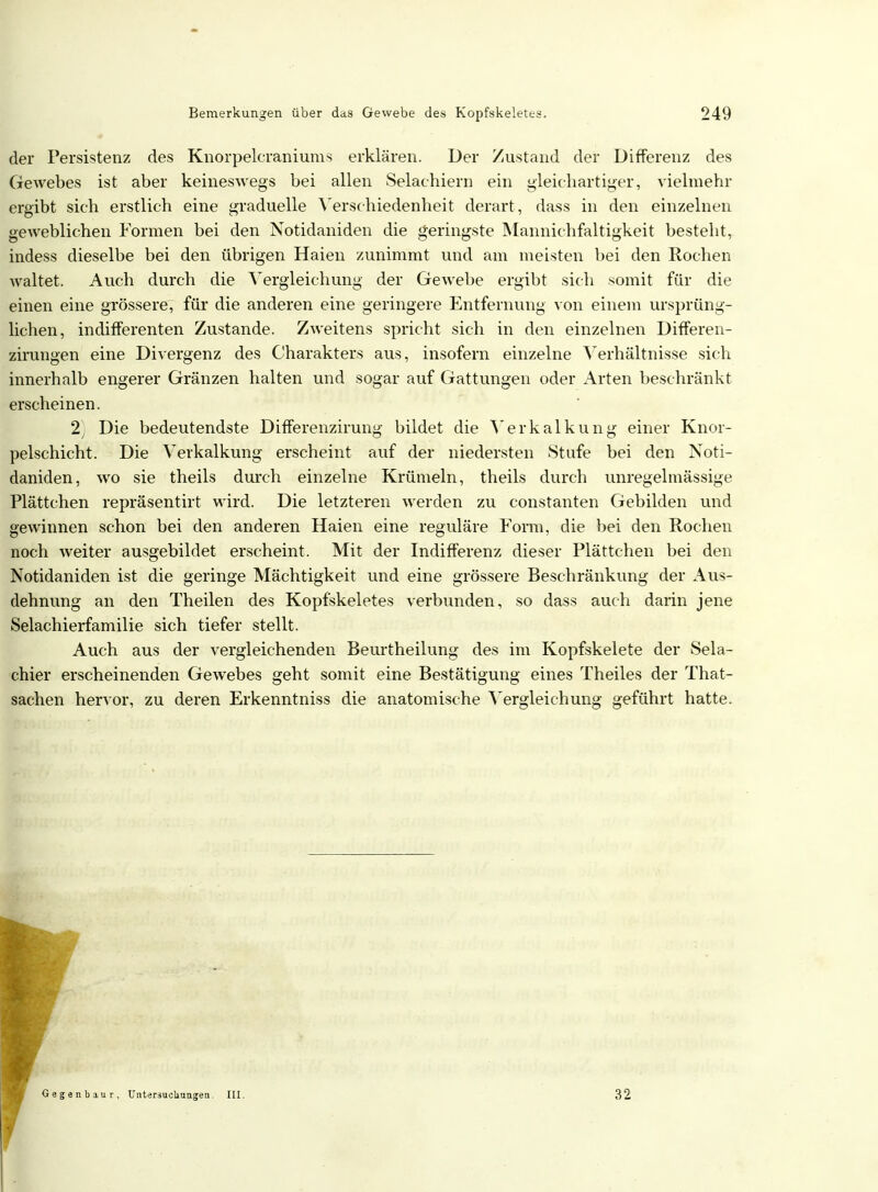 der Persistenz des Knorpelcraniums erklären. Der Zustand der Differenz des Gewebes ist aber keineswegs bei allen Selachiern ein gleichartiger, vielmehr ergibt sich erstlich eine graduelle Verschiedenheit derart, dass in den einzelnen geweblichen Formen bei den Notidaniden die geringste Mannichfaltigkeit besteht, indess dieselbe bei den übrigen Haien zunimmt und am meisten bei den Rochen waltet. Auch durch die Vergleichung der Gewebe ergibt sich somit für die einen eine grössere, für die anderen eine geringere Entfernung von einem ursprüng- lichen, indifferenten Zustande. Zweitens spricht sich in den einzelnen Differen- zirungen eine Divergenz des Charakters aus, insofern einzelne Verhältnisse sich innerhalb engerer Gränzen halten und sogar auf Gattungen oder Arten beschränkt erscheinen. 2) Die bedeutendste Differenzirung bildet die Verkalkung einer Knor- pelschicht. Die Verkalkung erscheint auf der niedersten Stufe bei den Noti- daniden, wo sie theils durch einzelne Krümeln, theils durch unregelmässige Plättchen repräsentirt wird. Die letzteren werden zu constanten Gebilden und gewinnen schon bei den anderen Haien eine reguläre Form, die bei den Rochen noch weiter ausgebildet erscheint. Mit der Indifferenz dieser Plättchen bei den Notidaniden ist die geringe Mächtigkeit und eine grössere Beschränkung der Aus- dehnung an den Theilen des Kopfskeletes verbunden, so dass auch darin jene Selachierfamilie sich tiefer stellt. Auch aus der vergleichenden Beurtheilung des im Kopfskelete der Sela- chier erscheinenden Gewebes geht somit eine Bestätigung eines Theiles der That- sachen hervor, zu deren Erkenntniss die anatomische Vergleichung geführt hatte.