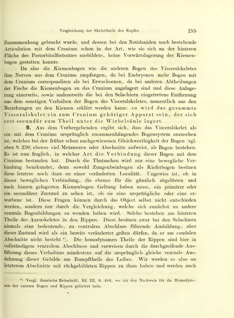 Zusammenhang gebracht wurde, und dessen bei den Notidaniden noch bestehende Articulation mit dem Cranium schon in der Art, wie sie sich an der hinteren Fläche des Postorbitalfortsatzes ausbildete, keine Vorwärtslagerung der Kiemen- bogen gestatten konnte. Da also die Kiemenbogen wie die anderen Bogen des Visceralskeletes ihre Nerven aus dem Cranium empfangen, da bei Embryonen mehr Bogen mit dem Cranium correspondiren als bei Erwachsenen, da bei anderen Abtheilungen der Fische die Kiemenbogen an das Cranium angelagert sind und diese Anlage- rung einerseits, sowie andererseits die bei den Selachiern eingetretene Entfernung aus dem sonstigen Verhalten der Bogen des Visceralskeletes, namentlich aus den Beziehungen zu den Kiemen erklärt werden kann: so wird das gesammte Visceralskelet ein zum Cranium gehöriger Apparat sein, der sich erst secundär zum Theil unter die Wirbelsäule lagert. B. Aus dem Vorhergehenden ergibt sich, dass das Visceralskelet als ein mit dem Cranium ursprünglich zusammenhängendes Bogensystem anzusehen ist, welches bei der früher schon nachgewiesenen Gleichwerthigkeit der Bogen (vgl. oben S. 230) ebenso viel Metameren oder Abschnitte aufweist, als Bogen bestehen. Es ist nun fraglich, in welcher Art die Verbindung dieser Bogen mit dem Cranium bestanden hat. Durch die Thatsachen wird nur eine bewegliche Ver- bindung beurkundet, denn sowohl Zungenbeinbogen als Kieferbogen besitzen diese letztere noch dazu an einer veränderten Eocalität. Ungewiss ist, ob in dieser beweglichen Verbindung, die ebenso für die gänzlich abgelösten und nach hinten gelagerten Kiemenbogen Geltung haben muss, ein primärer oder ein secundärer Zustand zu sehen ist, ob sie eine ursprüngliche oder eine er- worbene ist. Diese Fragen können durch das Object selbst nicht entschieden werden, sondern nur durch die Vergleichung, welche sich zunächst an andere ventrale Bogenbildungen zu wenden haben wird. Solche bestehen am hinteren Theile des Axenskeletes in den Rippen. Diese besitzen zwar bei den Selachiern niemals eine bedeutende, zu ventralem Abschluss führende Ausbildung, aber dieser Zustand wird als ein bereits veränderter gelten dürfen, da er am caudalen Abschnitte nicht besteht *). Die homodynamen Theile der Rippen sind hier in vollständigem ventralem Abschlüsse und verweisen durch die durchgreifende Aus- führung dieses Verhaltens mindestens auf die ursprünglich gleiche ventrale Aus- dehnung dieser Gebilde am Rumpftheile des Leibes. Wir werden es also an letzterem Abschnitte mit rückgebildeten Rippen zu thun haben ■ und werden auch *) Vergl. Jenaische Zeitschrift, Bd. III, S. 406, wo ich den Nachweis für die Homodyna- mie der unteren Bogen und Rippen geliefert habe.