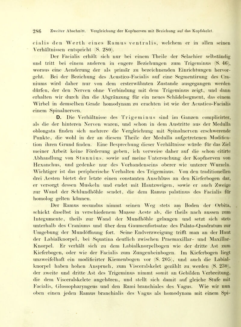 cialis den Werth eines Ramus ventralis, welchem er in allen seinen Verhältnissen entspricht (S. 280). Der Facialis erhält sich nur bei einem Theile der Selachier selbständig und tritt bei einem anderen in engere Beziehungen zum Trigeminus (S. 46), woraus eine Aenderung der als primär zu bezeichnenden Einrichtungen hervor- geht. Bei der Beziehung des Acustico-Facialis auf eine Segmentirung des C'ra- niums wird daher nur von dem ersterwähnten Zustande ausgegangen werden dürfen, der den Nerven ohne Verbindung mit dem Trigeminus zeigt, und dann erhalten wir durch ihn die Abgränzung für ein neues Schädelsegment, das einem Wirbel in demselben Grade homodynam zu erachten ist wie der Acustico-Facialis einem Spinalnerven. D. Die Verhältnisse des Trigeminus sind im Ganzen complicirter, als die der hinteren Nerven waren, und schon in dem Austritte aus der Medulla oblongata finden sich mehrere die Vergleichung mit Spinalnerven erschwerende Punkte, die wohl in der an diesem Theile der Medulla aufgetretenen Modifica- tion ihren Grund finden. Eine Besprechung dieser Verhältnisse würde für das Ziel meiner Arbeit keine Förderung geben, ich verweise daher auf die schon citirte Abhandlung von Stannius, sowie auf meine Untersuchung der Kopfnerven von Hexanchus, und gedenke nur des Vorhandenseins oberer wie unterer Wurzeln. Wichtiger ist das peripherische Verhalten des Trigeminus. Von den traditionellen drei Aesten bietet der letzte einen constanten Anschluss an den Kieferbogen dar, er versorgt dessen Muskeln und endet mit Hautzweigen, sowie er auch Zweige zur Wand der Schlundhöhle sendet, die dem Ramus palatinus des Facialis für homolog gelten können. Der Ramus secundus nimmt seinen Weg stets am Boden der Orbita, schickt daselbst in verschiedenem Maasse Aeste ab, die theils nach aussen zum Integumente, theils zur Wand der Mundhöhle gelangen und setzt sich stets unterhalb des Cränmms und über dem Gaumenfortsatze des Palato-Quadratum zur Umgebung der Mundöffnung fort. Seine Endverzweigung trifft man an der Haut der Labialknorpel, bei Squatina deutlich zwischen Praemaxillar- und Maxillar- Knorpel. Er verhält sich zu dem Labialknorpelbogen wie der dritte Ast zum Kieferbogen, oder wie der Facialis zum Zungenbeinbogen. Im Kieferbogen liegt unzweifelhaft ein modifieirter Kiemenbogen vor (S. 205), und auch die Labial- knorpel haben hohen Anspruch, zum Visceralskelet gezählt zu. werden (S. 230), der zweite und dritte Ast des Trigeminus nimmt somit an Gebilden Verbreitung, die dem Visceralskelete angehören, und stellt sich damit auf gleiche Stufe mit Facialis, Glossopharyngeus und den Rami branchiales des Vagus. Wie wir nun oben einen jeden Ramus branchialis des Vagus als homodynam mit einem Spi-