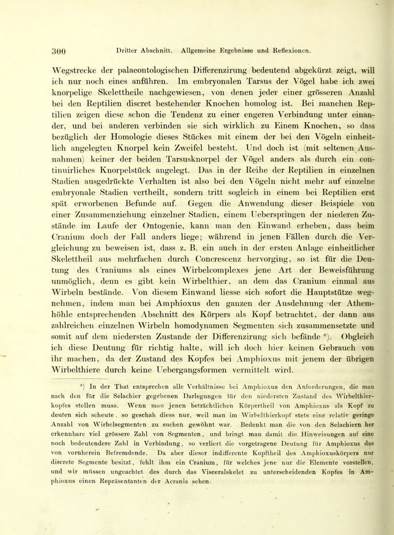 Wegstrecke der palaeontologischen Differenzirung bedeutend abgekürzt zeigt, will ich nur noch eines anführen. Im embryonalen Tarsus der Vögel habe ich zwei knorpelige Skelettheile nachgewiesen, von denen jeder einer grösseren Anzahl bei den Reptilien discret bestehender Knochen homolog ist. Bei manchen Rep- tilien zeigen diese schon die Tendenz zu einer engeren Verbindung unter einan- der, und bei anderen verbinden sie sich wirklich zu Einem Knochen, so dass bezüglich der Homologie dieses Stückes mit einem der bei den Vögeln einheit- lich angelegten Knorpel kein Zweifel besteht. Und doch ist (mit seltenen Aus- nahmen) keiner der beiden Tarsusknorpel der Vögel anders als durch ein con- tinuirliches Knorpelstück angelegt. Das in der Reihe der Reptilien in einzelnen Stadien ausgedrückte Verhalten ist also bei den Vögeln nicht mehr auf einzelne embryonale Stadien vertheilt, sondern tritt sogleich in einem bei Reptilien erst spät erworbenen Befunde auf. Gegen die Anwendung dieser Beispiele von einer Zusammenziehung einzelner Stadien, einem IJeberspringen der niederen Zu- stände im Laufe der Ontogenie, kann man den Einwand erheben, dass beim Cranium doch der Fall anders liege; während in jenen Fällen durch die Ver- gleichung zu beweisen ist, dass z. B. ein auch in der ersten Anlage einheitlicher Skelettheil aus mehrfachen durch Concrescenz hervorging, so ist für die Deu- tung des Craniums als eines Wirbelcomplexes jene Art der Beweisführung unmöglich, denn es gibt kein Wirbelthier, an dem das Cranium einmal aus Wirbeln bestände. Von diesem Einwand Hesse sich sofort die Hauptstütze weg- nehmen, indem man bei Amphioxus den ganzen der Ausdehnung der Athem- höhle entsprechenden Abschnitt des Körpers als Kopf betrachtet, der dann aus zahlreichen einzelnen Wirbeln homodynamen Segmenten sich zusammensetzte und somit auf dem niedersten Zustande der Differenzirung sich befände *). Obgleich ich diese Deutung für richtig halte, will ich doch hier keinen Gebrauch von ihr machen, da der Zustand des Kopfes bei Amphioxus mit jenem der übrigen Wirbelthiere durch keine Uebergangsformen vermittelt wird. *) In der That entsprechen alle Verhältnisse bei Amphioxus den Anforderungen, die man nach den für die Selachier gegebenen Darlegungen für den niedersten Zustand des Wirbelthier- kopfes stellen muss. Wenn man jenen beträchtlichen Körpertheil von Amphioxus als Kopf zu deuten sich scheute, so geschah diess nur, weil man im Wirbelthierkopf stets eine relativ geringe Anzahl von Wirbelsegmenten zu suchen gewöhnt war. Bedenkt man die von den Selachiern her erkennbare viel grössere Zahl von Segmenten, und bringt man damit die Hinweisungen auf eine noch bedeutendere Zahl in Verbindung, so verliert die vorgetragene Deutung für Amphioxus das von vornherein Befremdende. Da aber dieser indifferente Kopftheil des Amphioxuskörpers nur discrete Segmente besitzt, fehlt ihm ein Cranium, für welches jene nur die Elemente vorstellen, und wir müssen tingeachtet des durch das Visceralskelet zu unterscheidenden Kopfes in Am- phioxus einen Repräsentanten der Acrania sehen.