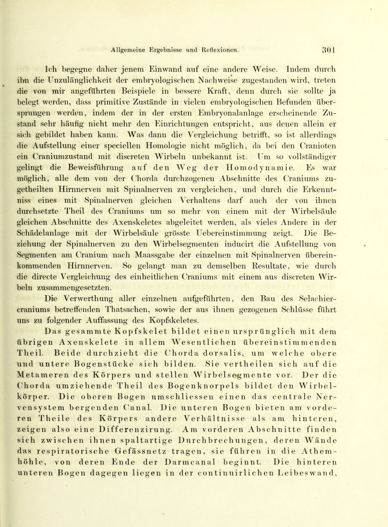 Ich begegne daher jenem Einwand auf eine andere Weise. Indem durch ihn die Unzulänglichkeit der embryologischen Nachweise zugestanden wird, treten die von mir angeführten Beispiele in bessere Kraft, denn durch sie sollte ja belegt werden, dass primitive Zustände in vielen embryologischen Befunden über- sprungen werden, indem der in der ersten Embryonalanlage erscheinende Zu- stand sehr häufig nicht mehr den Einrichtungen entspricht, aus denen allein er sich gebildet haben kann. Was dann die Vergleichung betrifft, so ist allerdings die Aufstellung einer speciellen Homologie nicht möglich, da bei den Cranioten ein Craniumzustand mit discreten Wirbeln unbekannt ist. Um so vollständiger gelingt die Beweisführung auf den Weg der Homodynamie. Es war möglich, alle dem von der Chorda durchzogenen Abschnitte des Craniums zu- getheilten Hirnnerven mit Spinalnerven zu vergleichen, und durch die Erkennt- niss eines mit Spinalnerven gleichen Verhaltens darf auch der von ihnen durchsetzte Theil des Craniums um so mehr von einem mit der Wirbelsäule gleichen Abschnitte des Axenskeletes abgeleitet werden, als vieles Andere in der Schädelanlage mit der Wirbelsäule grösste Uebereinstimmung zeigt. Die Be- ziehung der Spinalnerven zu den Wirbelsegmenten inducirt die Aufstellung von Segmenten am Cranium nach Maassgabe der einzelnen mit Spinalnerven überein- kommenden Hirnnerven. So gelangt man zu demselben Resultate, wie durch die directe Vergleichung des einheitlichen Craniums mit einem aus discreten Wir- beln zusammengesetzten. Die Verwerthung aller einzelnen aufgeführten, den Bau des Selachier- craniums betreffenden Thatsachen, sowie der aus ihnen gezogenen Schlüsse führt uns zu folgender Auffassung des Kopfskeletes. Das gesammte Kopfskelet bildet einen ursprünglich mit dem übrigen Axenskelete in allem Wesentlichen übereinstimmenden Theil. Beide durchzieht die Chorda dorsalis, um welche obere und untere Bogenstücke sich bilden. Sie vertheilen sich auf die Metameren des Körpers und stellen Wirbelsegmente vor. Der die Chorda umziehende Theil des Bogenknorpels bildet den Wirbel- körper. Die oberen Bogen umschliessen einen das centrale Ner- vensystem bergenden Canal. Die unteren Bogen bieten am vorde- ren Theile des Körpers andere Verhältnisse als am hinteren, zeigen also eine Differenzirung. Am vorderen Abschnitte finden sich zwischen ihnen spaltartige Durchbrechungen, deren Wände das respiratorische Gefässnetz tragen, sie führen in die Athem- höhle, von deren Ende der Darmcanal beginnt. Die hinteren unteren Bogen dagegen liegen in der continuirlichen Leibeswand,