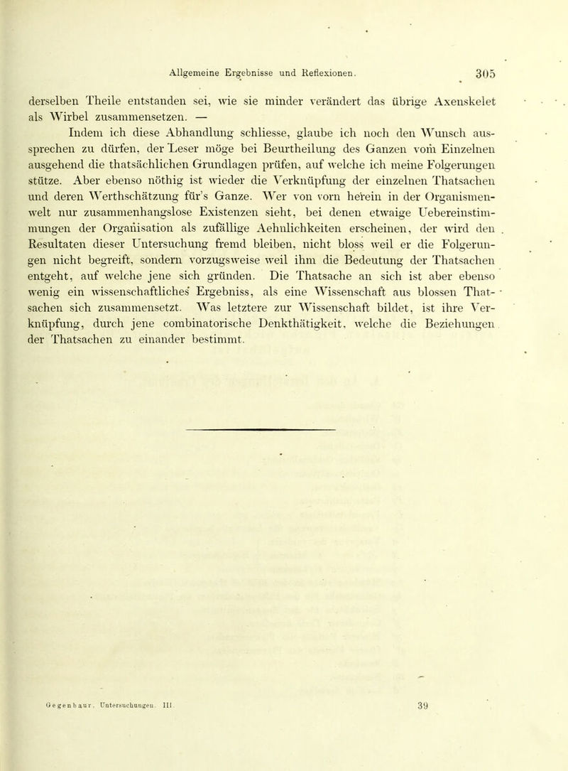 derselben Theile entstanden sei, wie sie minder verändert das übrige Axenskelet als Wirbel zusammensetzen. — Indem ich diese Abhandlung schliesse, glaube ich noch den Wunsch aus- sprechen zu dürfen, der *Leser möge bei Beurtheilung des Ganzen vom Einzelnen ausgehend die thatsächlichen Grundlagen prüfen, auf welche ich meine Folgerungen stütze. Aber ebenso nöthig ist wieder die Verknüpfung der einzelnen Thatsachen und deren Werthschätzung für's Ganze. Wer von vorn herein in der Organismen- welt nur zusammenhangslose Existenzen sieht, bei denen etwaige Uebereinstim- mungen der Organisation als zufällige Aehnlichkeiten erscheinen, der wird den Resultaten dieser Untersuchung fremd bleiben, nicht bloss weil er die Folgerun- gen nicht begreift, sondern vorzugsweise weil ihm die Bedeutung der Thatsachen entgeht, auf welche jene sich gründen. Die Thatsache an sich ist aber ebenso wenig ein wissenschaftliches' Ergebniss, als eine Wissenschaft aus blossen That- 1 Sachen sich zusammensetzt. Was letztere zur Wissenschaft bildet, ist ihre Ver- knüpfung, durch jene combinatorische Denkthätigkeit. welche die Beziehungen der Thatsachen zu einander bestimmt. Oegenbiur. Untersuchungen. III. 39