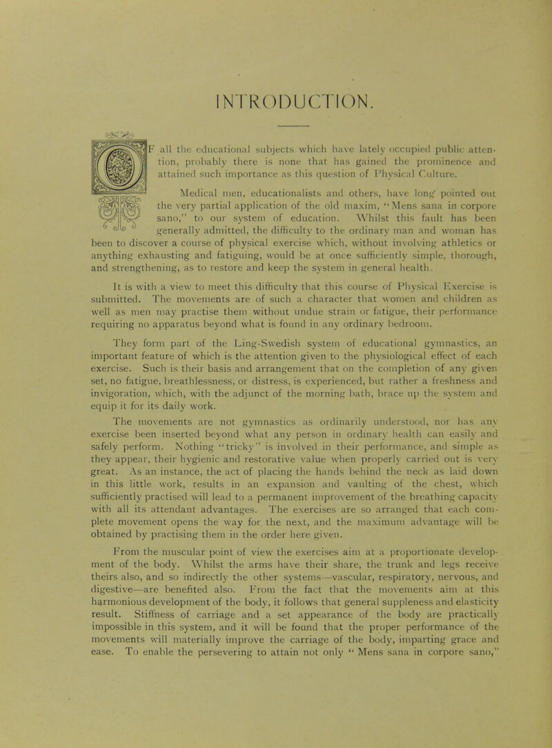 INTRODUCTION. F all the educational subjects which have lately occupied public atten- tion, probably there is none that has gained the prominence and attained such importance as this question of Physical Culture. Medical men, educationalists and others, have long pointed out the very partial application of the old maxim, Mens sana in corpore sano, to our system of education. Whilst this fault has been generally admitted, the difficulty to the ordinary man and woman has been to discover a course of physical exercise which, without involving athletics or anything exhausting and fatiguing, would be at once sufficiently simple, thorough, and strengthening, as to restore and keep the system in general health. It is with a view to meet this difficulty that this course of Physical Exercise is submitted. The movements are of such a character that women and children as well as men may practise them without undue strain or fatigue, their performance requiring no apparatus beyond what is found in any ordinary bedroom. They form part of the Ling-Swedish system of educational gymnastics, an important feature of which is the attention given to the physiological effect of each exercise. Such is their basis and arrangement that on the completion of any given set, no fatigue, breathlessness, or distress, is experienced, but rather a freshness and invigoration, which, with the adjunct of the morning bath, brace up the system and equip it for its daily work. The movements are not gymnastics as ordinarily understood, nor has any exercise been inserted beyond what any person in ordinary health can easily and safely perform. Nothing tricky*' is involved in their performance, and simple as they appear, their hygienic and restorative value when properly carried out is very great. As an instance, the act of placing the hands behind the neck as laid down in this little work, results in an expansion and vaulting of the chest, which sufficiently practised will lead to a permanent improvement of the breathing capacity with all its attendant advantages. The exercises are so arranged that each com- plete movement opens the way for the next, and the maximum advantage will be obtained by practising them in the order here given. From the muscular point of view the exercises aim at a proportionate develop- ment of the body. Whilst the arms have their share, the trunk and legs receive theirs also, and so indirectly the other systems—-vascular, respiratory, nervous, and digestive—are benefited also. From the fact that the movements aim at this harmonious development of the body, it follows that general suppleness and elasticity result. Stiffness of carriage and a set appearance of the body are practically impossible in this system, and it will be found that the proper performance of the movements will materially improve the carriage of the body, imparting grace and ease. To enable the persevering to attain not only  Mens sana in corpore sano,