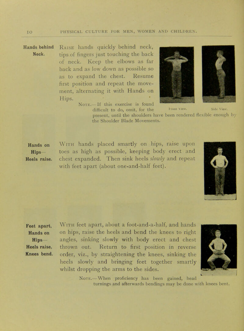 IO Hands behind Neck. Raise hands quickly behind neck, tips of fingers just touching the back of neck. Keep the elbows as far back and as low down as possible so as to expand the chest. Resume first position and repeat the move- ment, alternating it with Hands on Hips. Note.— If this exercise is found difficult to do, omit, for the I'ruiu View. Side View. present, until the shoulders have been rendered flexible enough b the Shoulder Blade Movements. Hands on With hands placed smartly on hips, raise upon Hips— toes as high as possible, keeping body erect and Heels raise, chest expanded. Then sink heels slowly and repeat with feet apart (about one-and-half feet). Feet apart, With feet apart, about a foot-and-a-half, and hands Hands on on hips, raise the heels and bend the knees to right Knees bend, order, viz., by straightening the knees, sinking the heels slowly and bringing feet together smartly whilst dropping the arms to the sides. Note.— When proficiency has been gained, head turnings and afterwards bendings may be done with knees bent.